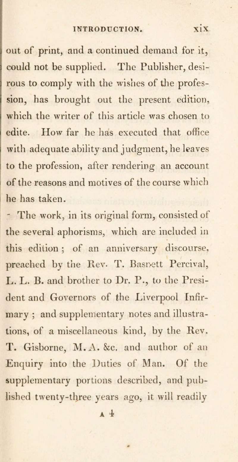 out of print, and a continued demand for it, could not be supplied. The Publisher, desi¬ rous to comply with the wishes of the profes¬ sion, has brought out the present edition, which the writer of this article was chosen to edite. How far he has executed that office with adequate ability and judgment, he leaves to the profession, after rendering an account i of the reasons and motives of the course which he has taken. ' The work, in its original form, consisted of the several aphorisms, which are included in this edition ; of an anniversary discourse, preached by the Rev. T. Basr>ett Percival, L. L. B. and brother to Dr. P., to the Presi¬ dent and Governors of the Liverpool Infir¬ mary ; and supplementary notes and illustra¬ tions, of a miscellaneous kind, by the Rev. T. Gisborne, M.A. &c. and author of an Enquiry into the Duties of Man. Of the supplementary portions described, and pub¬ lished twenty-tltree years ago, it will readily a d