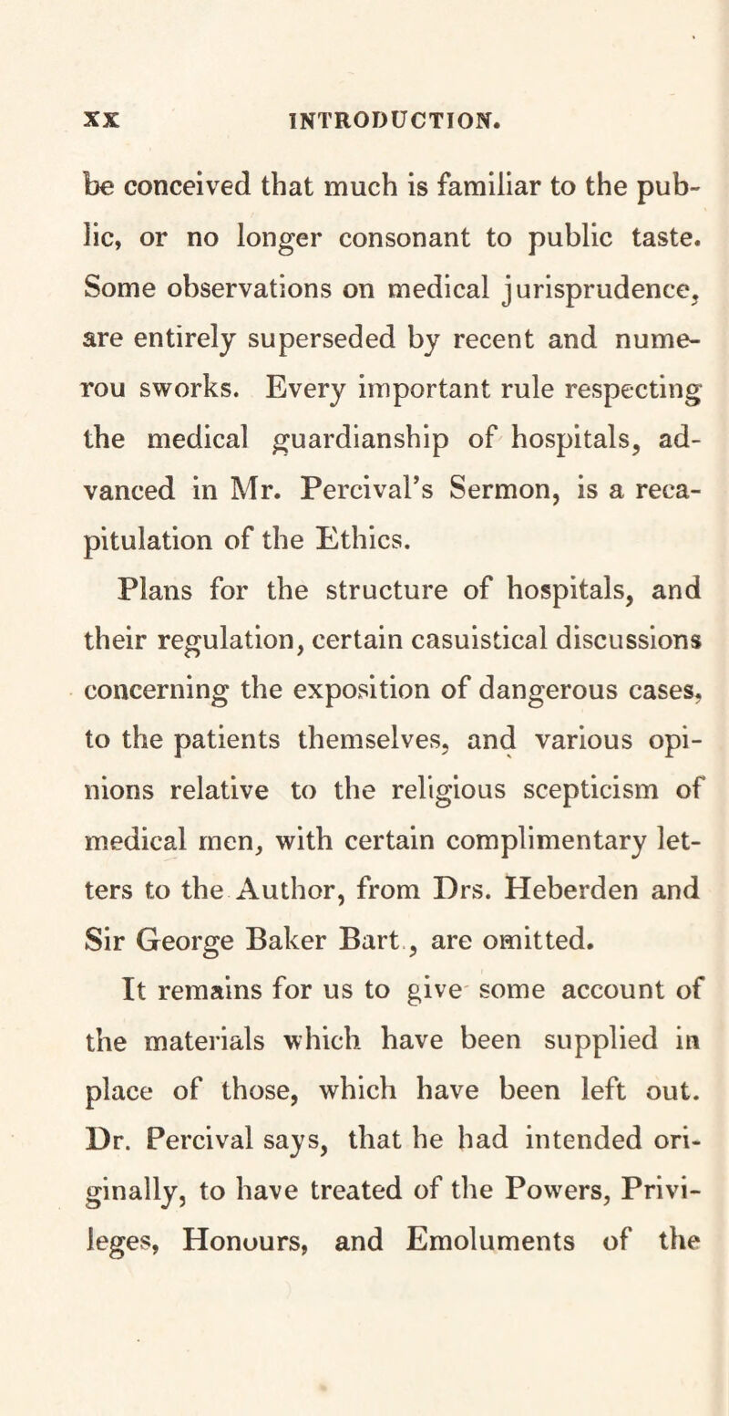 be conceived that much is familiar to the pub¬ lic, or no longer consonant to public taste. Some observations on medical jurisprudence, are entirely superseded by recent and nume- rou sworks. Every important rule respecting the medical guardianship of hospitals, ad¬ vanced in Mr. Percival’s Sermon, is a reca¬ pitulation of the Ethics. Plans for the structure of hospitals, and their regulation, certain casuistical discussions concerning the exposition of dangerous cases, to the patients themselves, and various opi¬ nions relative to the religious scepticism of medical men, with certain complimentary let¬ ters to the Author, from Drs. Heberden and Sir George Baker Bart, are omitted. It remains for us to give some account of the materials which have been supplied in place of those, which have been left out. Dr. Percival says, that he had intended ori¬ ginally, to have treated of the Powers, Privi¬ leges, Honours, and Emoluments of the