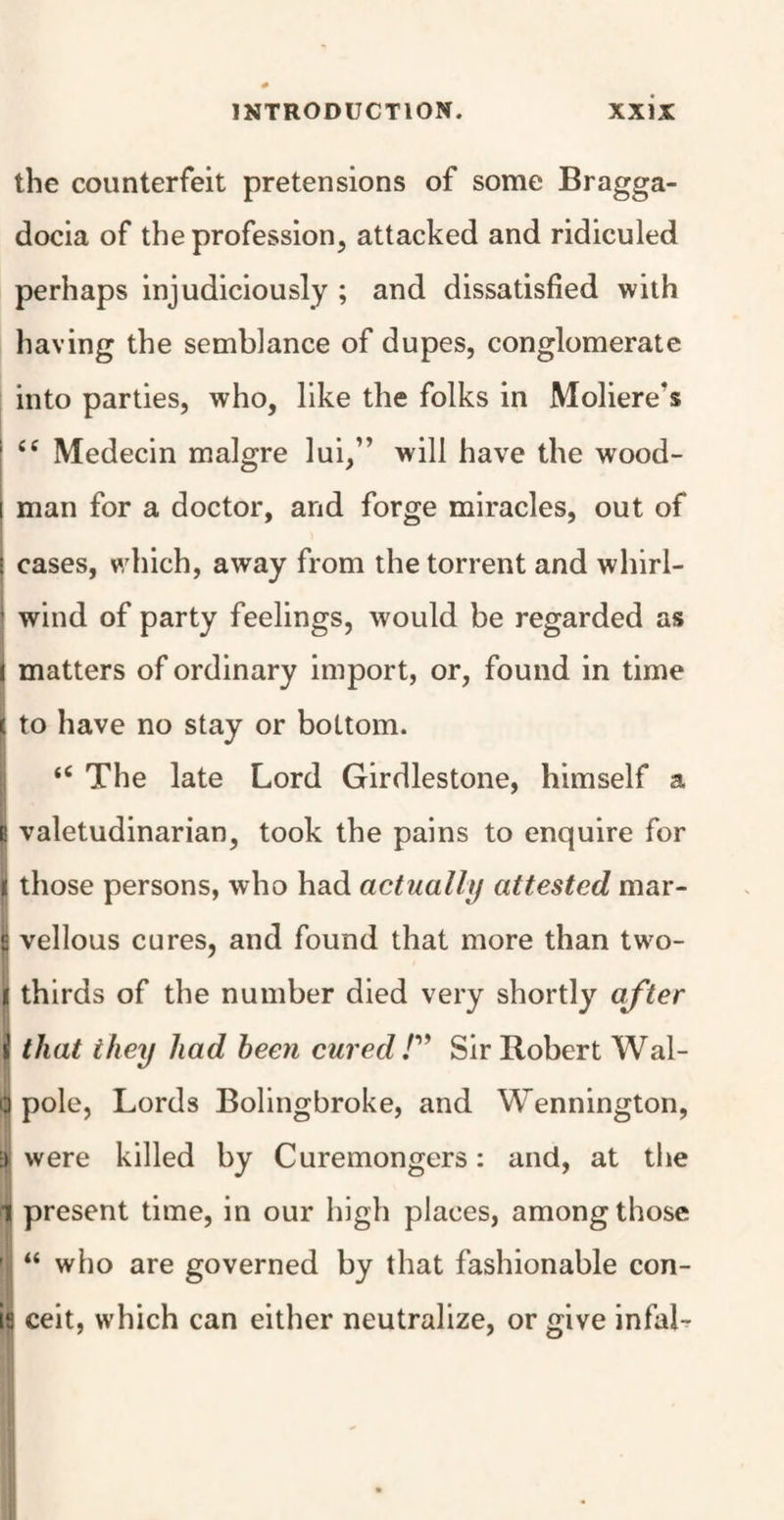 the counterfeit pretensions of some Bragga- docia of the profession, attacked and ridiculed perhaps injudiciously ; and dissatisfied with having the semblance of dupes, conglomerate into parties, who, like the folks in Moliere's 1 ££ Medecin malgre lui,” will have the wood- i man for a doctor, and forge miracles, out of ! cases, which, away from the torrent and whirl- ’ wind of party feelings, would be regarded as I matters of ordinary import, or, found in time ( to have no stay or bottom. <£ The late Lord Girdlestone, himself a I valetudinarian, took the pains to enquire for I those persons, who had actually attested mar- | vellous cures, and found that more than two- I thirds of the number died very shortly after i that they had been cured!” Sir Robert Wal- Cj pole, Lords Bolingbroke, and Wennington, ;> were killed by Curemongers: and, at the II present time, in our high places, among those '! “ who are governed by that fashionable con- is ceit, which can either neutralize, or give infal-