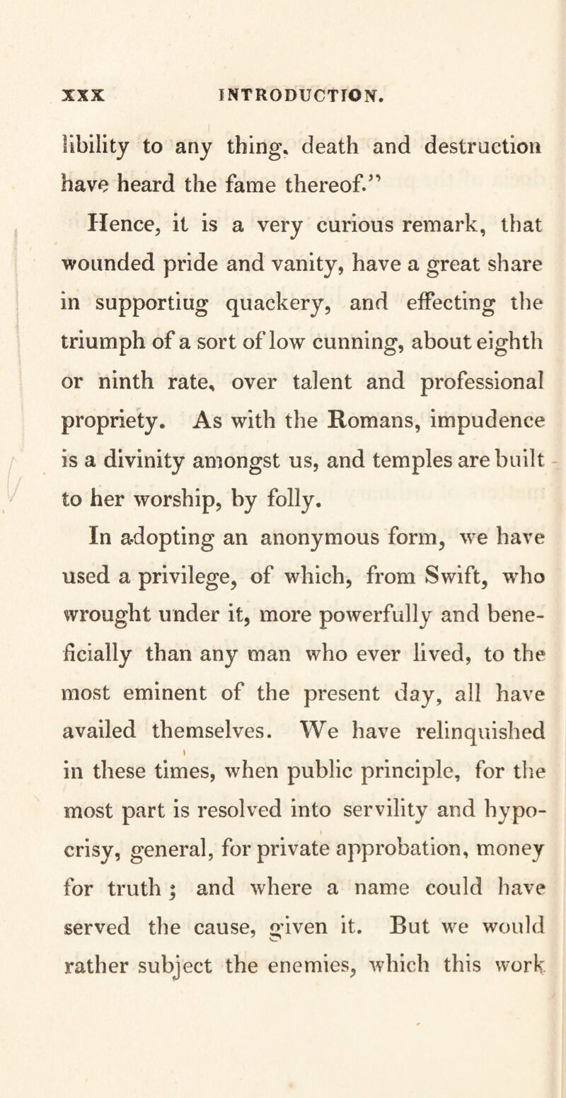 libility to any thing, death and destruction have heard the fame thereof.” Hence, it is a very curious remark, that wounded pride and vanity, have a great share in supportiug quackery, and effecting the triumph of a sort of low cunning, about eighth or ninth rate, over talent and professional propriety. As with the Romans, impudence is a divinity amongst us, and temples are built to her worship, by folly. In adopting an anonymous form, we have used a privilege, of which, from Swift, wrho wrought under it, more powerfully and bene¬ ficially than any man who ever lived, to the most eminent of the present day, all have availed themselves. We have relinquished ) in these times, when public principle, for the most part is resolved into servility and hypo¬ crisy, general, for private approbation, money for truth ; and where a name could have served the cause, o-iven it. Rut we would rather subject the enemies, which this work