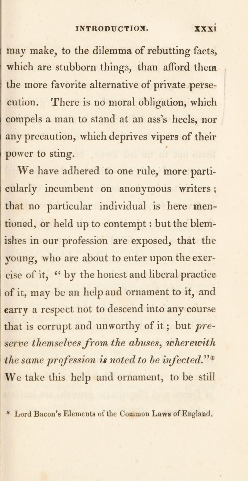 may make, to the dilemma of rebutting facts, which are stubborn things, than afford them the more favorite alternative of private perse¬ cution. There is no moral obligation, which compels a man to stand at an ass’s heels, nor any precaution, which deprives vipers of their / power to sting. We have adhered to one rule, more parti¬ cularly incumbent on anonymous writers; that no particular individual is here men¬ tioned, or held up to contempt: but the blem¬ ishes in our profession are exposed, that the young, who are about to enter upon the exer¬ cise of it, “ by the honest and liberal practice of it, may be an help and ornament to it, and carry a respect not to descend into any course that is corrupt and unworthy of it; but pre- ! serve themselves from the abuses, wherewith the same profession is noted to be infected.”* We take this help and ornament, to be still * Lord Bacon’s Elements of the Common Laws of England.