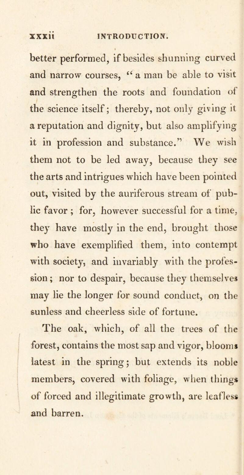 better performed, if besides shunning curved and narrow courses, “ a man be able to visit and strengthen the roots and foundation of the science itself; thereby, not only giving it a reputation and dignity, but also amplifying it in profession and substance.” We wish them not to be led away, because they see the arts and intrigues which have been pointed out, visited by the auriferous stream of pub¬ lic favor ; for, however successful for a time, they have mostly in the end, brought those who have exemplified them, into contempt with society, and invariably with the profes¬ sion; nor to despair, because they themselves may lie the longer for sound conduct, on the sunless and cheerless side of fortune. The oak, which, of all the trees of the forest, contains the most sap and vigor, bloom* latest in the spring; but extends its noble members, covered with foliage, when things of forced and illegitimate growth, are leafless and barren.