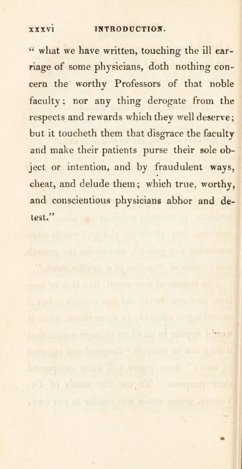 “ what we have written, touching the ill car¬ riage of some physicians, doth nothing con¬ cern the worthy Professors of that noble J faculty; nor any thing derogate from the respects and rewards which they well deserve; but it toucheth them that disgrace the faculty and make their patients purse their sole ob¬ ject or intention, and by fraudulent ways, # cheat, and delude them; which true, worthy, and conscientious physicians abhor and de¬ test.”