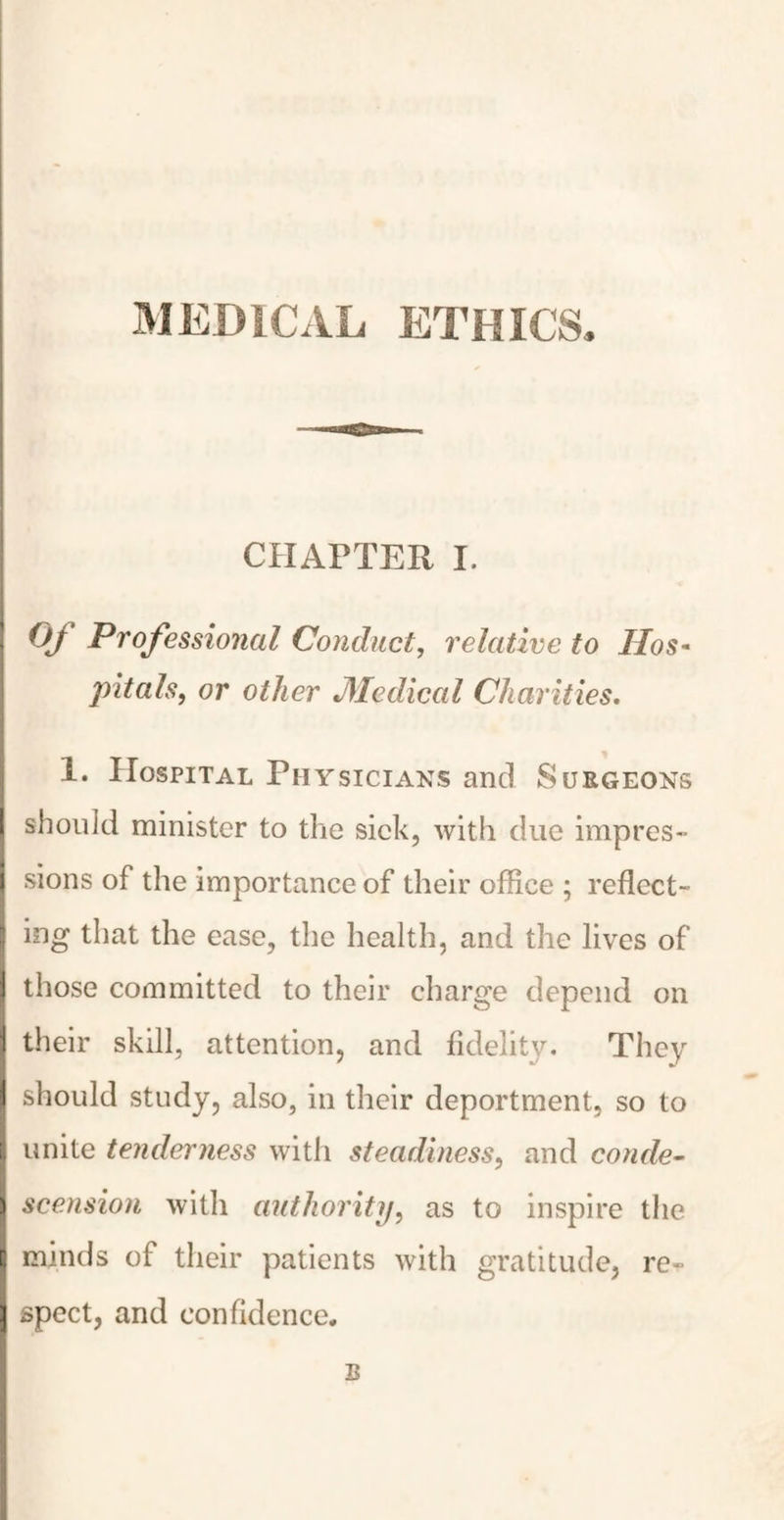 MEDICAL ETHICS, CHAPTER I. Of Professional Conduct, relative to Hos¬ pitals, or other Medical Charities. 1. Hospital Physicians and Surgeons should minister to the sick, with due impres¬ sions of the importance of their office ; reflect¬ ing that the ease, the health, and the lives of those committed to their charge depend on their skill, attention, and fidelity. They should study, also, in their deportment, so to unite tenderness with steadiness, and conde¬ scension with authority, as to inspire the minds of their patients with gratitude, re¬ spect, and confidence, B