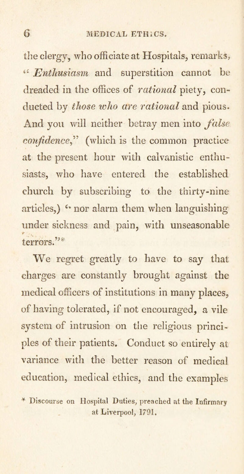 the clergy, who officiate at Hospitals, remarks, <£ Enthusiasm and superstition cannot be dreaded in the offices of rational piety, con¬ ducted by those ivho are rational and pious. And you will neither betray men into false confidence f (which is the common practice at the present hour with calvanistic enthu¬ siasts, who have entered the established church by subscribing to the thirty-nine articles,) nor alarm them when languishing under sickness and pain, with unseasonable terrors.’** We regret greatly to have to say that charges are constantly brought against the medical officers of institutions in many places, of having tolerated, if not encouraged, a vile system of intrusion on the religious princi¬ ples of their patients. Conduct so entirely at variance with the better reason of medical education, medical ethics, and the examples * Discourse on Hospital Duties, preached at the Infirmary at Liverpool, 1791.