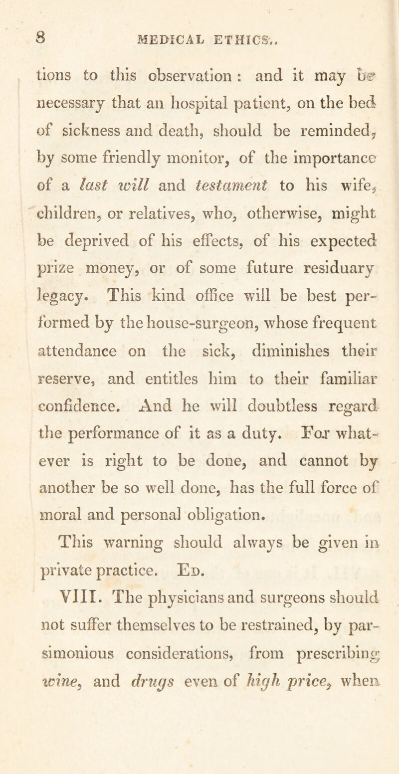 tions to this observation : and it may be necessary that an hospital patient, on the bed of sickness and death, should be reminded? by some friendly monitor, of the importance of a last icill and testament to his wife, children, or relatives, who, otherwise, might be deprived of his effects, of his expected prize money, or of some future residuary legacy. This kind office will be best per- formed by the house-surgeon, whose frequent attendance on the sick, diminishes their reserve, and entitles him to their familiar confidence. And he will doubtless regard the performance of it as a duty. For what¬ ever is right to be done, and cannot by another be so well done, has the full force of moral and personal obligation. This warning should always be given in private practice. Ed. VJII. The physicians and surgeons should not suffer themselves to be restrained, by par- simonious considerations, from prescribing wine, and drugs even of high price, when