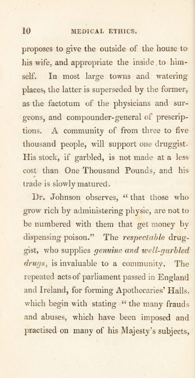 proposes to give the outside of the house to his wife, and appropriate the inside to him¬ self. In most large towns and watering places, the latter is superseded by the former., as the factotum of the physicians and sur¬ geons, and compounder-general of prescrip¬ tions. A community of from three to five thousand people, will support one druggist. His stock, if garbled, is not made at a less cost than One Thousand Pounds, and his a trade is slowly matured. Dr. Johnson observes, u that those who grow rich by administering physic, are not to be numbered with them that get money by dispensing poison.” The respectable drug¬ gist, who supplies genuine and well-garbled drugs, is invaluable to a community. The repeated acts of parliament passed in England and Ireland, for forming Apothecaries’ Halls, which begin with stating a the many frauds and abuses, which have been imposed and practised on many of his Majesty’s subjects,