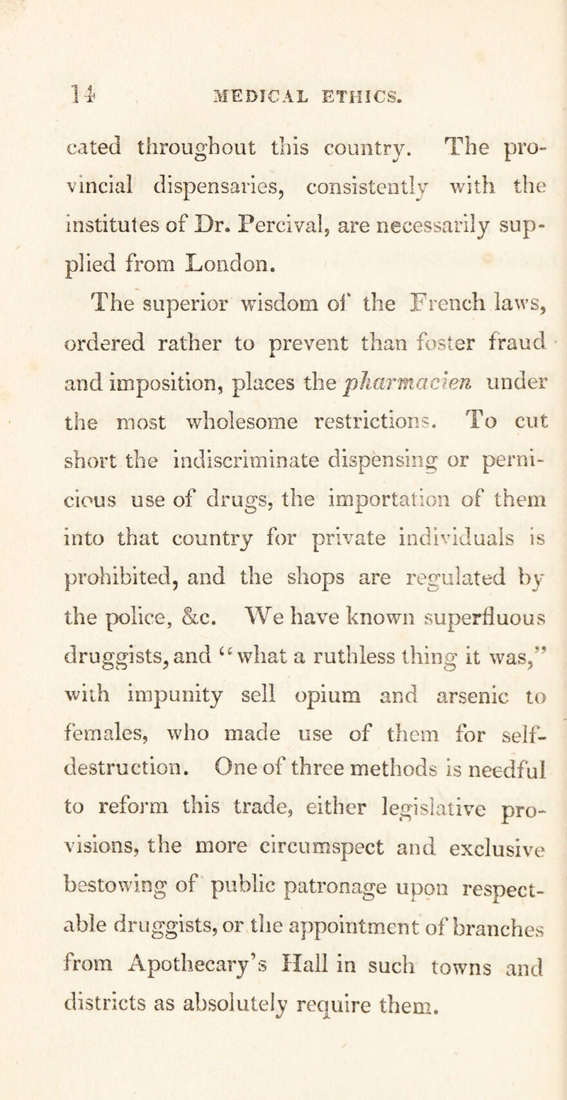 cated throughout this country. The pro¬ vincial dispensaries, consistently with the institutes of Dr. Percival, are necessarily sup¬ plied from London. The superior wisdom of the French laws, ordered rather to prevent than foster fraud and imposition, places the pharmacien under the most wholesome restrictions. To cut short the indiscriminate dispensing or perni¬ cious use of drugs, the importation of them into that country for private individuals is prohibited, and the shops are regulated by the police, &c. We have known superfluous druggists, and u what a ruthless thing it wasp with impunity sell opium and arsenic to females, who made use of them for self- destruction. One of three methods is needful to reform this trade, either legislative pro¬ visions, the more circumspect and exclusive bestowing of public patronage upon respect¬ able druggists, or the appointment of branches from Apothecary’s Hall in such towns and districts as absolutely require them.