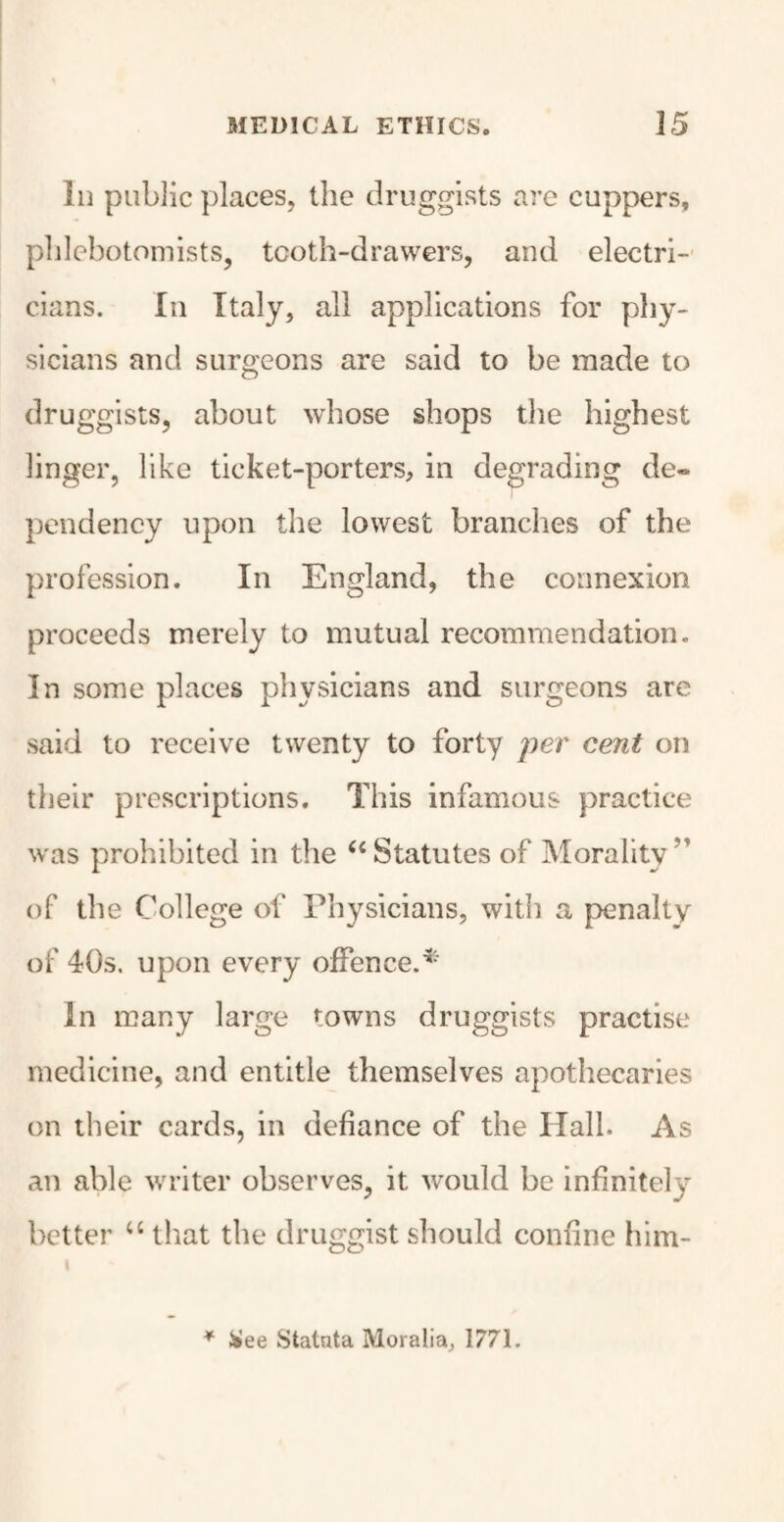 In public places, the druggists are cuppers, phlebotomists, tooth-drawers, and electri¬ cians. In Italy, all applications for phy¬ sicians and surgeons are said to be made to druggists, about whose shops the highest linger, like ticket-porters, in degrading de¬ pendency upon the lowest branches of the profession. In England, the connexion proceeds merely to mutual recommendation. In some places physicians and surgeons are said to receive twenty to forty per cent on their prescriptions. This infamous practice was prohibited in the u Statutes of Morality” of the College of Physicians, with a penalty of 40s. upon every offence.* In many large towns druggists practise medicine, and entitle themselves apothecaries on their cards, in defiance of the Hall. As an able writer observes, it would be infinitely better u that the druggist should confine him- * &ee Statnta Moralia, 1771.