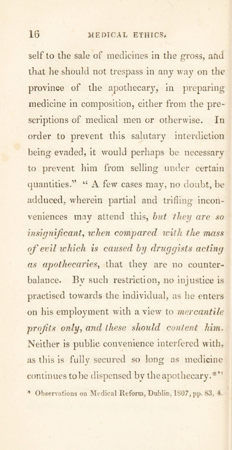 self to the sale of medicines in the gross, and that he should not trespass in any way on the province of the apothecary, in preparing medicine in composition, either from the pre¬ scriptions of medical men or otherwise. In order to prevent this salutary interdiction being evaded, it would perhaps be necessary to prevent him from selling under certain ^Juantities.,, 44 A few cases may, no doubt, be adduced, wherein partial and trifling incon¬ veniences may attend this, but they are so insignificant, when compared with the mass of evil which is caused by druggists acting as apothecaries, that they are no counter¬ balance. By such restriction, no injustice is practised towards the individual, as he enters on his employment with a view to mercantile profits only, and these should content him. Neither is public convenience interfered with, as this is fully secured so loiur as medicine */ CD continues tobe dispensed by the apothecary.**’ * Observations on Medical Reform, Dublin, 1807, pp. 83, 4