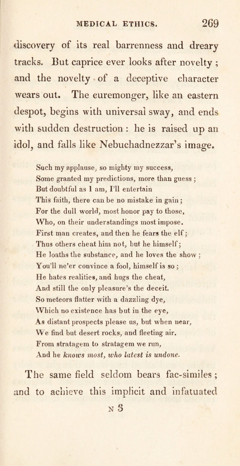 discovery of its real barrenness and dreary tracks. But caprice ever looks after novelty ; and the novelty of a deceptive character wears out. The curemonger, like an eastern despot, begins with universal sway, and ends with sudden destruction : he is raised up an idol, and falls like Nebuchadnezzar’s image. Such my applause, so mighty my success. Some granted my predictions, more than guess ; But doubtful as 1 am. I’ll entertain This faith, there can be no mistake in gain ; For the dull world, most honor pay to those, Who, on their understandings most impose. First man creates, and then he fears the elf; Thus others cheat him not, but he himself; He loaths the substance, and he loves the show ; You’ll ne’er convince a fool, himself is so ; He hates realities, and hugs the cheat. And still the only pleasure’s the deceit. So meteors flatter with a dazzling dye. Which no existence has but in the eye. As distant prospects please us, but when near. We find but desert rocks, and fleeting air. From stratagem to stratagem we run, And he knows most, who latest is undone. The same field seldom bears fac-similes; and to achieve this implicit and infatuated