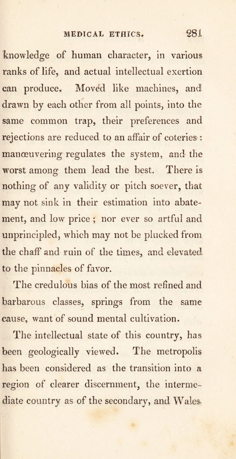 knowledge of human character, in various ranks of life, and actual intellectual exertion can produce. Moved like machines, and drawn by each other from all points, into the same common trap, their preferences and rejections are reduced to an affair of coteries : manoeuvering regulates the system, and the worst among; them lead the best. There is nothing of any validity or pitch soever, that may not sink in their estimation into abate¬ ment, and low price ; nor ever so artful and unprincipled, which may not be plucked from the chaff and ruin of the times, and elevated to the pinnacles of favor. The credulous bias of the most refined and barbarous classes, springs from the same cause, want of sound mental cultivation. The intellectual state of this country, has been geologically viewed. The metropolis has been considered as the transition into a region of clearer discernment, the interme¬ diate country as of the secondary, and Wales,