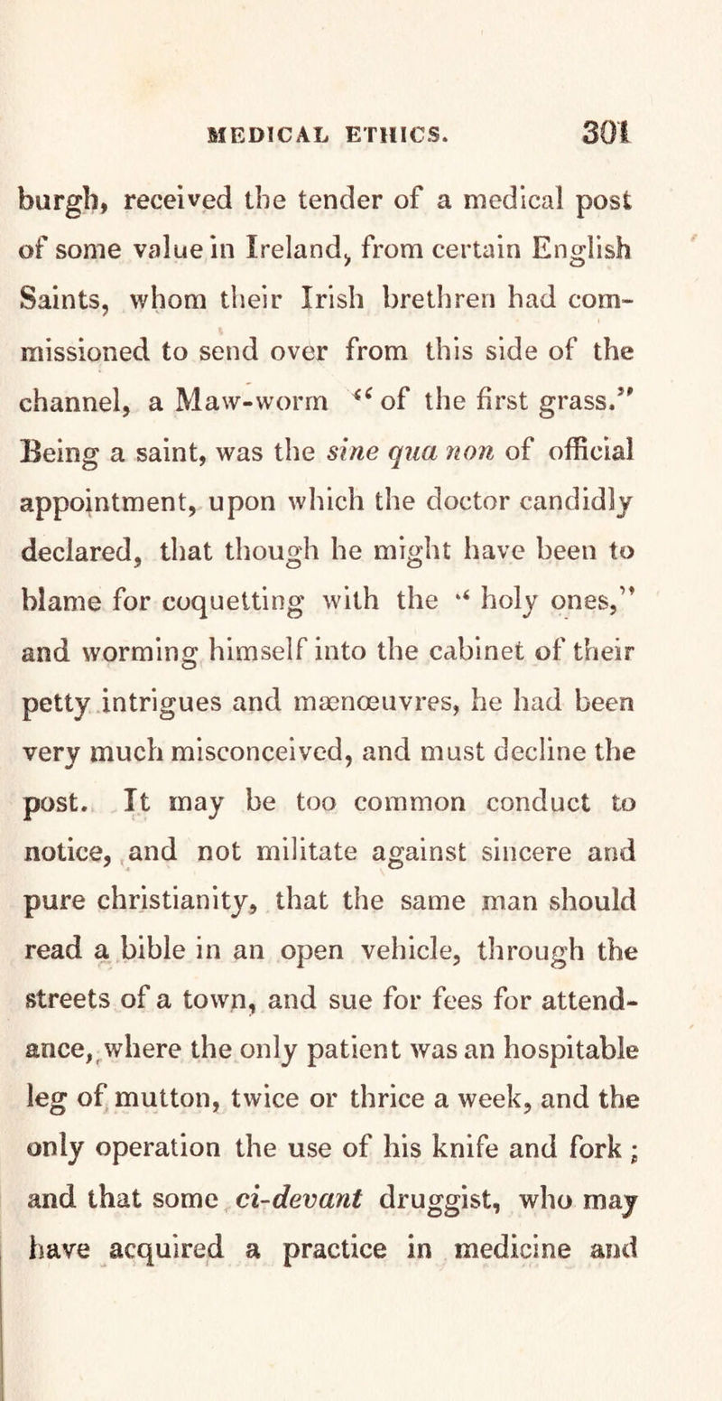 burgh, received the tender of a medical post of some value in Ireland, from certain English Saints, whom their Irish brethren had com¬ missioned to send over from this side of the channel, a Maw-worm of the first grass/' Being a saint, was the sine qua non of official appointment, upon which the doctor candidly declared, that though he might have been to blame for coquetting with the holy ones,” and worming himself into the cabinet of their petty intrigues and manoeuvres, he had been very much misconceived, and must decline the post. It may be too common conduct to notice, and not militate against sincere and pure Christianity, that the same man should read a bible in an open vehicle, through the streets of a town, and sue for fees for attend¬ ance,where the only patient was an hospitable leg of mutton, twice or thrice a week, and the only operation the use of his knife and fork; and that some ci-devant druggist, who may have acquired a practice in medicine and