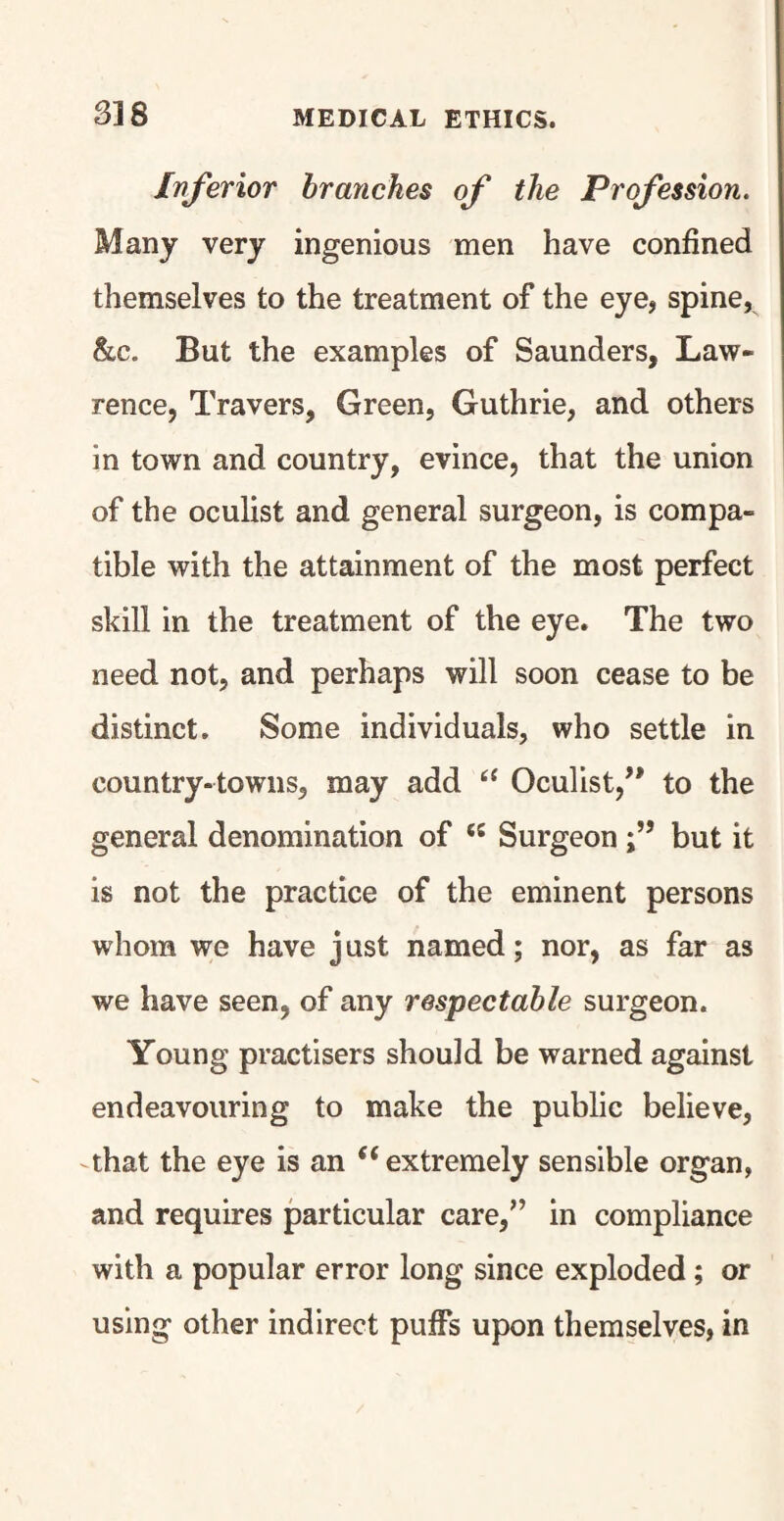 Inferior branches of the Profession. Many very ingenious men have confined themselves to the treatment of the eye, spine, &c. But the examples of Saunders, Law¬ rence, Travers, Green, Guthrie, and others in town and country, evince, that the union of the oculist and general surgeon, is compa¬ tible with the attainment of the most perfect skill in the treatment of the eye. The two need not, and perhaps will soon cease to be distinct. Some individuals, who settle in country-towns, may add 6i Oculist/' to the general denomination of <s Surgeonbut it is not the practice of the eminent persons whom we have just named; nor, as far as we have seen, of any respectable surgeon. Young practisers should be warned against endeavouring to make the public believe, that the eye is an (i extremely sensible organ, and requires particular care,” in compliance with a popular error long since exploded ; or using other indirect puffs upon themselves, in