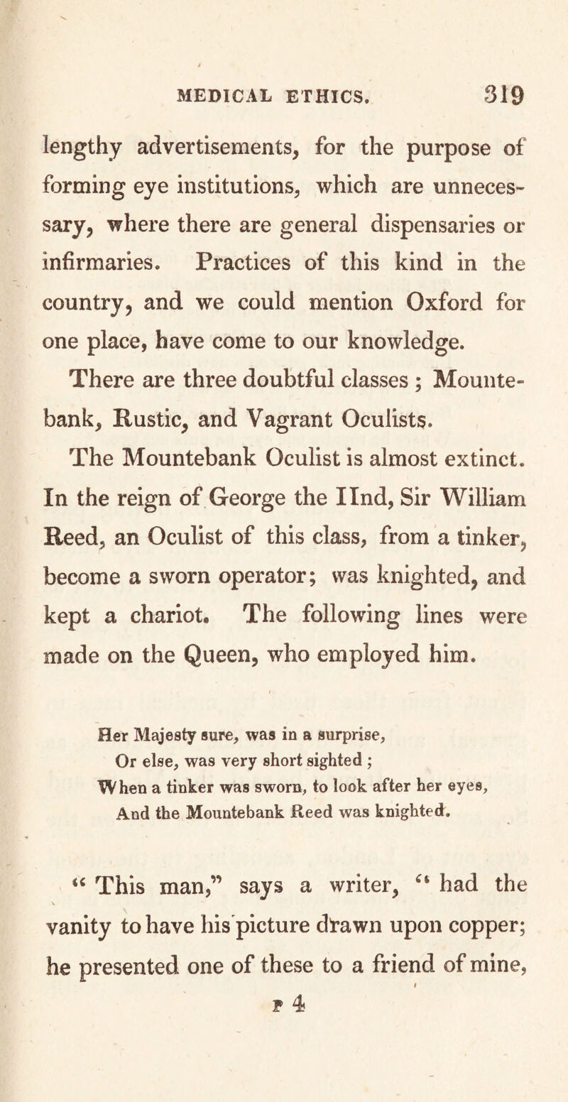 lengthy advertisements, for the purpose of forming eye institutions, which are unneces¬ sary, where there are general dispensaries or infirmaries. Practices of this kind in the country, and we could mention Oxford for one place, have come to our knowledge. There are three doubtful classes ; Mounte¬ bank, Rustic, and Vagrant Oculists. The Mountebank Oculist is almost extinct. In the reign of George the Ilnd, Sir William Reed, an Oculist of this class, from a tinker, become a sworn operator; was knighted, and kept a chariot. The following lines were made on the Queen, who employed him. Her Majesty sure, was in a surprise. Or else, was very short sighted ; When a tinker was sworn, to look after her eyes, And the Mountebank Reed was knighted. “ This man,” says a writer, “ had the vanity to have his picture dTawn upon copper; he presented one of these to a friend of mine, i