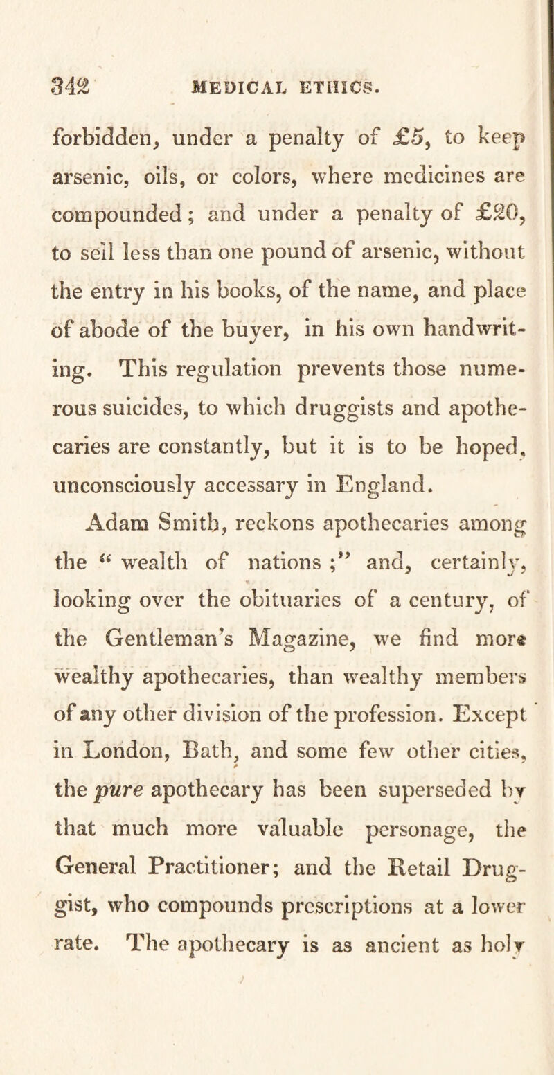 forbidden, under a penalty of £5, to keep arsenic, oils, or colors, where medicines are compounded; and under a penalty of £20, to sell less than one pound of arsenic, without the entry in his books, of the name, and place of abode of the buyer, in his own handwrit¬ ing. This regulation prevents those nume¬ rous suicides, to which druggists and apothe¬ caries are constantly, but it is to be hoped, unconsciously accessary in England. Adam Smith, reckons apothecaries among the a wealth of nations and, certainly, looking over the obituaries of a century, of the Gentleman’s Magazine, we find mor® wealthy apothecaries, than wealthy members of any other division of the profession. Except in London, Bath, and some few other cities, * the pure apothecary has been superseded by that much more valuable personage, the General Practitioner; and the Retail Drug¬ gist, who compounds prescriptions at a lower rate. The apothecary is as ancient as holy