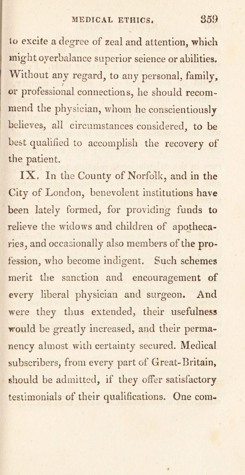 to excite a degree of zeal and attention, which might overbalance superior seience or abilities. Without any regard, to any personal, family, I or professional connections, he should recom¬ mend the physician, whom he conscientiously believes, all circumstances considered, to be best qualified to accomplish the recovery of the patient. IX. In the Countv of Norfolk, and in the j j City of London, benevolent institutions have been lately formed, for providing funds to relieve the widows and children of apotheca¬ ries, and occasionally also members of the pro¬ fession, who become indigent. Such schemes merit the sanction and encouragement of every liberal physician and surgeon. And wrere they thus extended, their usefulness would be greatly increased, and their perma¬ nency almost with certainty secured. Medical subscribers, from every part of Great-Britain, should be admitted, if they offer satisfactory testimonials of their qualifications. One com-