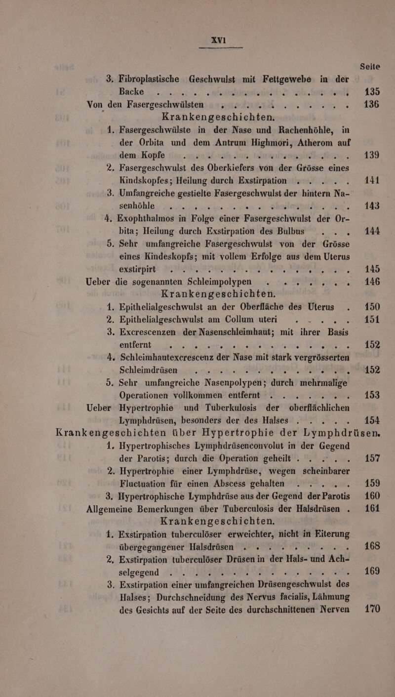 Seite 3, Fibroplastische Geschwulst mit Fettgewebe in der Bäcke ;............. asian eu 435 Von den Fasergeschwülsten . . ie NE Krankengpschishien: 1. Fasergeschwülste in der Nase und Rachenhöhle, in der Orbita und dem Antrum Be Atherom auf dem Kopfe . . . lrsaagin 139 2. Fasergeschwulst des Oberkiefers von der Grösse eines Kindskopfes; Heilung durch Exstirpation . . . . 44 3. Umfangreiche gestielte F ER der hintern Na- senhöhle . 4........0..; ARE .... 143 4, Exophthalmos in Folge einer Frkatgehehälht der en bita; Heilung durch Exstirpation des Blbus . . . 144 d. Sehr umfangreiche Fasergeschwulst von der Grösse eines Kindeskopfs; mit vollem Erfolge aus dem Uterus exstirpitt . .. NO er Wal ..) Ueber die sogenannten Schleinpelsisent er A Ze E Krankengeschichten. 1. Epithelialgeschwulst an der Oberfläche des Uterus . 150 2. Epithelialgeschwulst am Collum utei ii . . 2... 451 3. Excrescenzen der Nasenschleimhaut; mit ihrer Basis entfernt. ..£ u: enlientaa. arkarene Taler 4. Schleimhautexcerescenz der Nase mit stark vergrösserten Schleimdrüsen . . PELN ER ML 0. Sehr umfangreiche ee durch mehrmalige Operationen vollkommen entfernt . . . 153 Ueber Hypertrophie und Tuberkulosis der oberflächlichen Lymphdrüsen, besonders der des Halses . . . 154 Krankengeschichten über Hypertrophie der Yimpbirusen 1. Hypertrophisches Lymphdrüsenconvolut in der Gegend der Parotis; durch die Operation geheilt . . . . 157 2. Hypertrophie einer Lymphdrüse, wegen sekeitkbaiter Fluctuation für einen Abscess gehalten . . 159 3. Hypertrophische Lymphdrüse aus der Gegend der Parotis 160 Allgemeine Bemerkungen über Tuberculosis der Halsdrüsen . 161 Krankengeschichten. 1. Exstirpation tuberculöser erweichter, nicht in Eiterung übergegangener Halsdrüsen . » . .. .» 168 2. Exstirpation tuberculöser Drüsen in der Hals- dd Ach- selgegend .7 14% 5 169 3. Exstirpation einer üiniehgeeichen Diäkcngeschiihlet u Halses; Durchschneidung des Nervus facialis, Lähmung des Gesichts auf der Seite des durchschnittenen Nerven 170