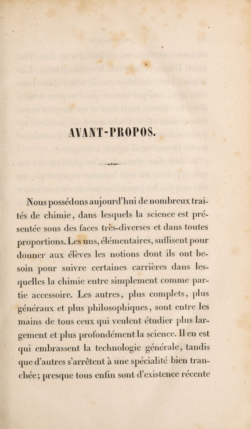 AVANT-PROPOS. Nous possédons aujourd’hui de nombreux trai¬ tés de chimie, dans lesquels la science est pré¬ sentée sous des faces très-diverses et dans toutes proportions. Les uns, élémentaires, suffisent pour donner aux élèves les notions dont ils ont be¬ soin pour suivre certaines carrières dans les¬ quelles la chimie entre simplement comme par¬ tie accessoire. Les autres, plus complets, plus généraux et plus philosophiques, sont entre les mains de tous ceux qui veulent étudier plus lar¬ gement et plus profondément la science. Il en est qui embrassent la technologie générale, tandis que d’autres s’arrêtent à une spécialité bien tran¬ chée; presque tous enfin sont d’existence récente