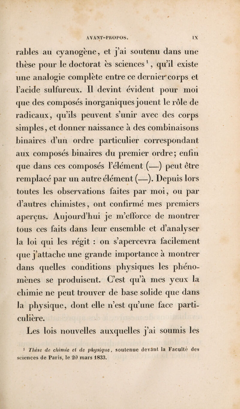 râbles au cyanogène, et j’ai soutenu dans une thèse pour le doctorat ès sciences1, qu’il existe une analogie complète entre ce dernier corps et l’acide sulfureux. Il devint évident pour moi que des composés inorganiques jouent le rôle de radicaux, qu’ils peuvent s’unir avec des corps simples, et donner naissance à des combinaisons binaires d’un ordre particulier correspondant aux composés binaires du premier ordre; enfin que dans ces composés l’élément (—-) peut être remplacé par un autre élément (—). Depuis lors toutes les observations faites par moi, ou par d’autres chimistes, ont confirmé mes premiers aperçus. Aujourd’hui je m’efforce de montrer tous ces faits dans leur ensemble et d’analyser la loi qui les régit : on s’apercevra facilement que j’attache une grande importance à montrer dans quelles conditions physiques les phéno¬ mènes se produisent. C’est qu’à mes yeux la chimie ne peut trouver de base solide que dans la physique, dont elle n’est qu’une face parti¬ culière. Les lois nouvelles auxquelles j’ai soumis les 1 Thèse de chimie el de physique, soutenue devant la Faculté des sciences de Paris, le 20 mars 1833.