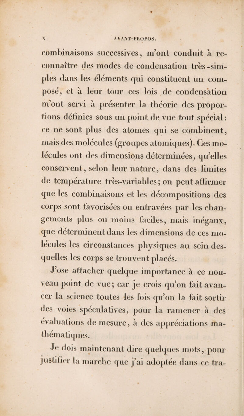 combinaisons successives, m’ont conduit à re¬ connaître des modes de condensation très -sim¬ ples dans les éléments qui constituent un com¬ posé, et à leur tour ces lois de condensation m’ont servi à présenter la théorie des propor¬ tions définies sous un point de vue tout spécial : ce ne sont plus des atomes qui se combinent, mais des molécules (groupes atomiques). Ces mo¬ lécules ont des dimensions déterminées, qu’elles conservent, selon leur nature, dans des limites de température très-variables ; on peut affirmer que les combinaisons et les décompositions des corps sont favorisées ou entravées par les chan¬ gements plus ou moins faciles, mais inégaux, que déterminent dans les dimensions de ces mo¬ lécules les circonstances physiques au sein des¬ quelles les corps se trouvent placés. J’ose attacher quelque importance à ce nou¬ veau point de vue; car je crois qu’on fait avan¬ cer la science toutes les fois qu’on la fait sortir des voies spéculatives, pour la ramener à des évaluations de mesure, à des appréciations ma¬ thématiques. Je dois maintenant dire quelques mots, pour justifier la marche que j’ai adoptée dans ce tra-