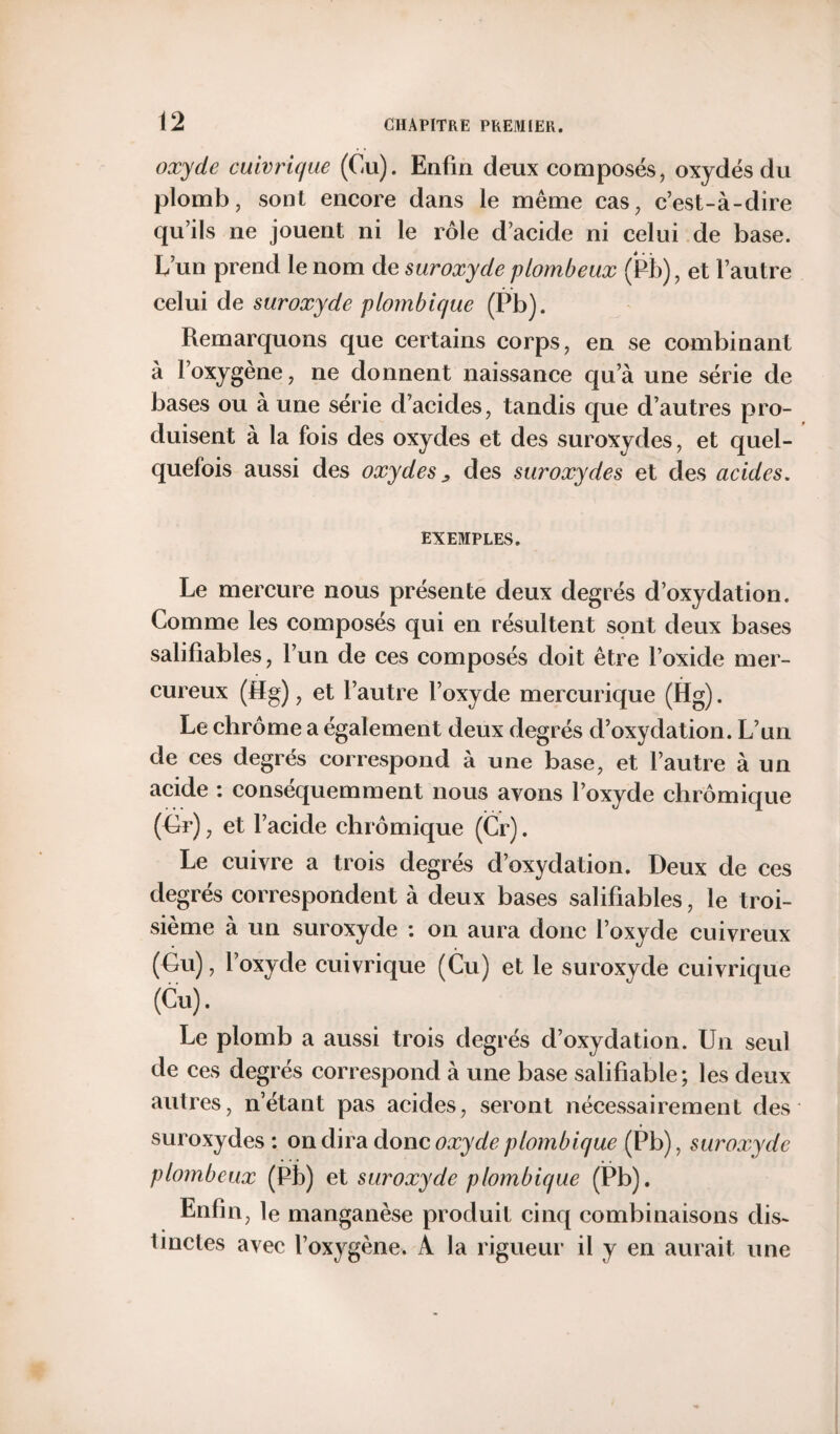 oxyde cuivrique (Cu). Enfin deux composés, oxydés du plomb, sont encore dans le même cas, c’est-à-dire qu’ils ne jouent ni le rôle d’acide ni celui de base. L’un prend le nom de suroxyde plombeux (Pb), et l’autre celui de suroxyde plombique (Pb). Remarquons que certains corps, en se combinant à l’oxygène, ne donnent naissance qu’à une série de bases ou à une série d’acides, tandis que d’autres pro¬ duisent à la fois des oxydes et des suroxydes, et quel¬ quefois aussi des oxydes „ des suroxydes et des acides. EXEMPLES. Le mercure nous présente deux degrés d’oxydation. Comme les composés qui en résultent sont deux bases salifiables, l’un de ces composés doit être l’oxide mer- cureux (Sg), et l’autre l’oxyde mercurique (Hg). Le chrome a également deux degrés d’oxydation. L’un de ces degrés correspond à une base, et l’autre à un acide : conséquemment nous ayons l’oxyde chrômique (Gr), et l’acide chrômique (Cr). Le cuivre a trois degrés d’oxydation. Deux de ces degrés correspondent à deux bases salifiables, le troi¬ sième à un suroxyde : on aura donc l’oxyde cuivreux (Gu), l’oxyde cuivrique (Cu) et le suroxyde cuivrique (Cu). Le plomb a aussi trois degrés d’oxydation. Un seul de ces degrés correspond à une base salifiable; les deux autres, n’étant pas acides, seront nécessairement des suroxydes: on dira donc oxyde plombique (Pb), suroxyde plombeux (Pb) et suroxyde plombique (Pb). Enfin, le manganèse produit cinq combinaisons dis¬ tinctes avec l’oxygène. A la rigueur il y en aurait une