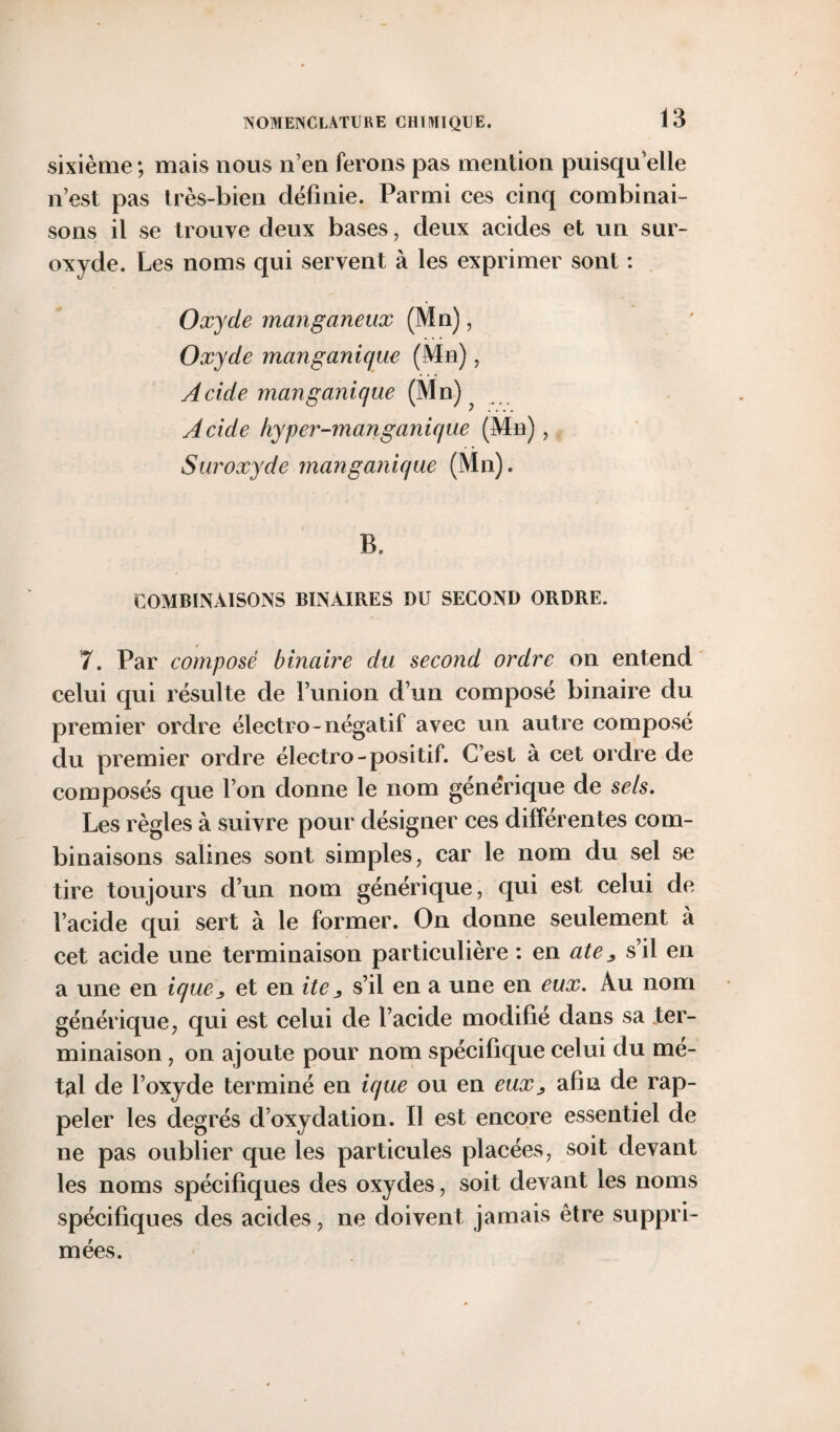 sixième ; mais nous n’en ferons pas mention puisqu’elle n’est pas très-bien définie. Parmi ces cinq combinai¬ sons il se trouve deux bases, deux acides et un sur¬ oxyde. Les noms qui servent à les exprimer sont : Oxyde manganeux (Mn), Oxyde manganique (Mn), Acide mcinganique (Mn) Acide kyper-manganique (Mn), Suroxyde manganique (Mn). B. COMBINAISONS BINAIRES DU SECOND ORDRE. 7. Par composé binaire du second ordre on entend celui qui résulte de l’union d’un composé binaire du premier ordre électro-négatif avec un autre composé du premier ordre électro-positif. C’est à cet ordre de composés que l’on donne le nom générique de sels. Les règles à suivre pour désigner ces différentes com¬ binaisons salines sont simples, car le nom du sel se tire toujours d’un nom générique, qui est celui de l’acide qui sert à le former. On donne seulement à cet acide une terminaison particulière : en ate* s’il en a une en ique, et en ite 3 s’il en a une en eux. Au nom générique, qui est celui de l’acide modifié dans sa ter¬ minaison , on ajoute pour nom spécifique celui du mé¬ tal de l’oxyde terminé en ique ou en eux_, afin de rap¬ peler les degrés d’oxydation. Il est encore essentiel de ne pas oublier que les particules placées, soit devant les noms spécifiques des oxydes, soit devant les noms spécifiques des acides, ne doivent jamais être suppri¬ mées.