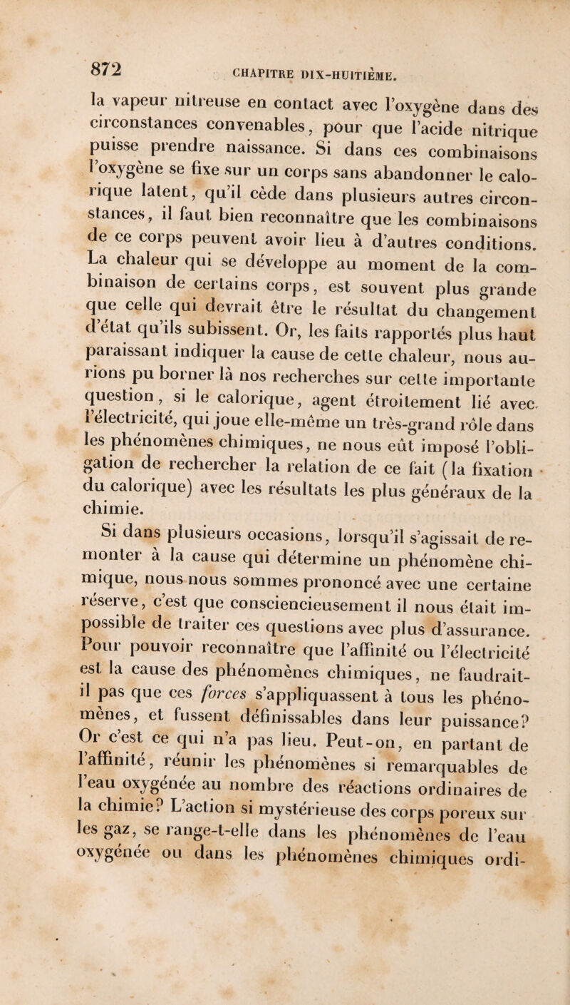 la vapeur nitreuse en contact avec l’oxygène dans des circonstances convenables, pour que l’acide nitrique puisse piendre naissance. Si dans ces combinaisons l’oxygène se fixe sur un corps sans abandonner le calo¬ rique latent, qu’il cède dans plusieurs autres circon¬ stances, il faut bien reconnaître que les combinaisons de ce corps peuvent avoir lieu à d’autres conditions. La chaleur qui se développe au moment de la com¬ binaison de certains corps, est souvent plus grande que celle qui devrait être le résultat du changement d état qu ils subissent. Or, les faits rapportés plus haut paiaissant indiquer la cause de cette chaleur, nous au¬ rions pu boi nei là nos recherches sur celte importante question , si le calorique, agent étroitement lié avec. 1 électiicite, qui joue elle-même un très-grand rôle dans les phénomènes chimiques, ne nous eût imposé l’obli¬ gation de rechercher la relation de ce fait (la fixation du calorique) avec les résultats les plus généraux de la chimie. Si dans plusieurs occasions, lorsqu’il s’agissait de re- monter à la cause qui détermine un phénomène chi¬ mique, nous nous sommes prononcé avec une certaine réserve, c’est que consciencieusement il nous était im¬ possible de traiter ces questions avec plus d’assurance. Pour pouvoir reconnaître que l’affinité ou l’électricité est la cause des phénomènes chimiques, ne faudrait- il pas que ces forces s’appliquassent à tous les phéno¬ mènes, et fussent définissables dans leur puissance? Oi cest ce qui n a pas lieu. Peut-on, en partant de 1 affinité, îeunir les phénomènes si remarquables de 1 eau oxygenee au nombre des réactions ordinaires de la chimie : L act ion si mystérieuse des corps poreux sur les gaz, se range-t-elle dans les phénomènes de l’eau oxygénée ou dans les phénomènes chimiques ordi-