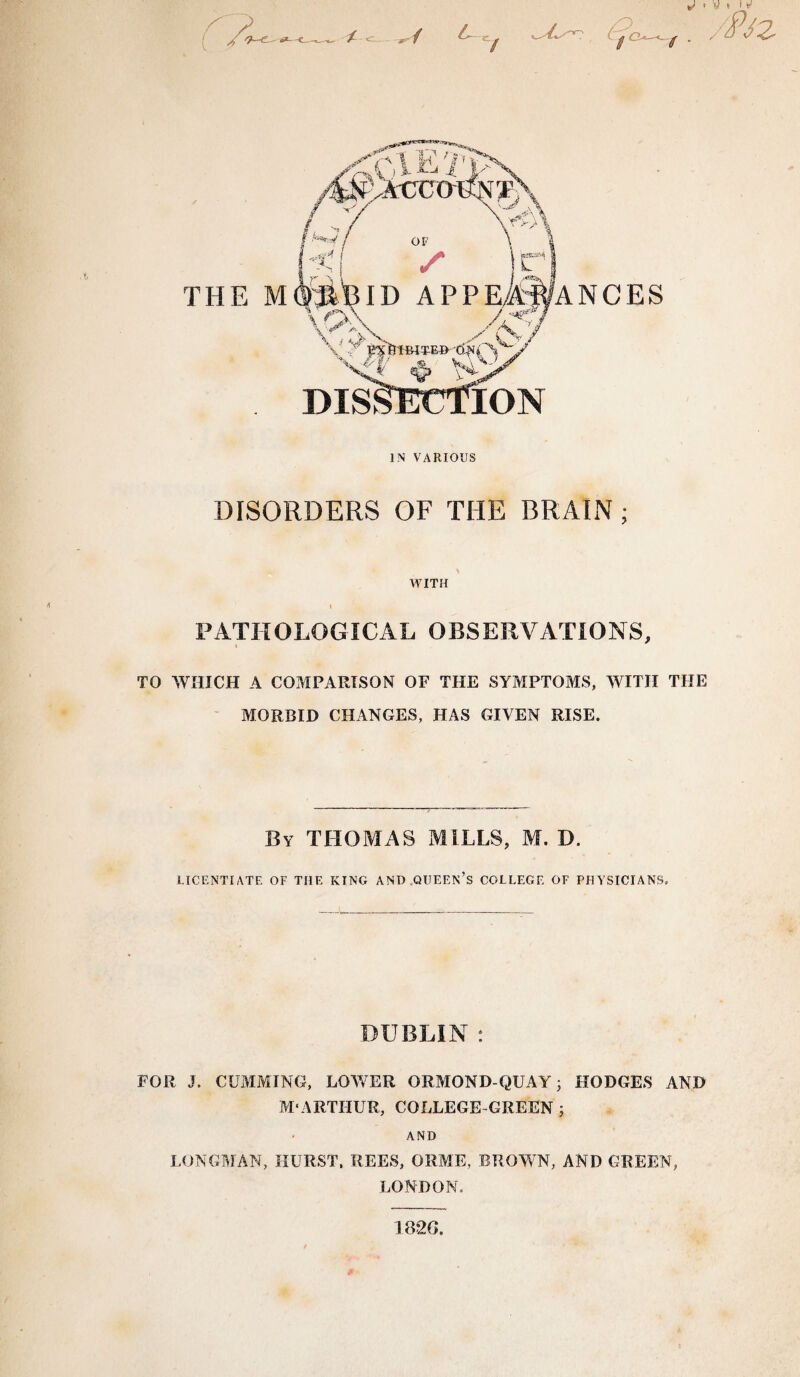 IN VARIOUS DISORDERS OF THE BRAIN; WITH I PATHOLOGICAL OBSERVATIONS, TO WHICH A COMPARISON OF THE SYMPTOMS, WITH THE MORBID CHANGES, HAS GIVEN RISE. By THOMAS MILLS, M. D. LICENTIATE OF THE KING AND QUEEN’S COLLEGE OF PHYSICIANS. DUBLIN : FOR J. CLAIMING, LOWER ORMOND-QUAY; HODGES AND M‘ARTHUR, COLLEGE GREEN j AND LONGMAN, HURST, REES, ORM'E, BROWN, AND GREEN, LONDON. 1820.