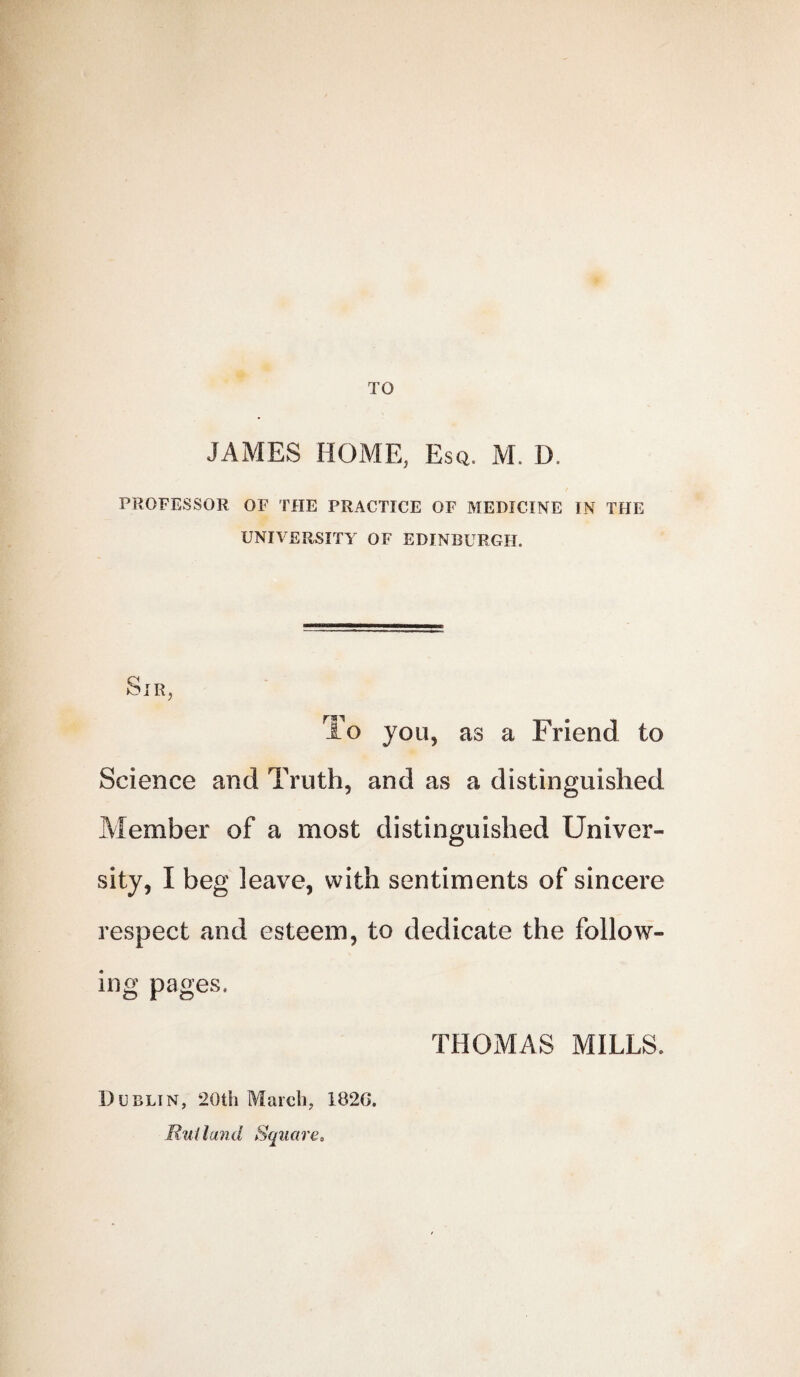 TO JAMES HOME, Esq, M. D. PROFESSOR OF THE PRACTICE OF MEDICINE IN THE UNIVERSITY OF EDINBURGH. Sir, To you, as a Friend to Science and Truth, and as a distinguished Member of a most distinguished Univer¬ sity, I beg leave, with sentiments of sincere respect and esteem, to dedicate the follow¬ ing pages. THOMAS MILLS. Dublin, 20tli March, 1826. Rutland Square,