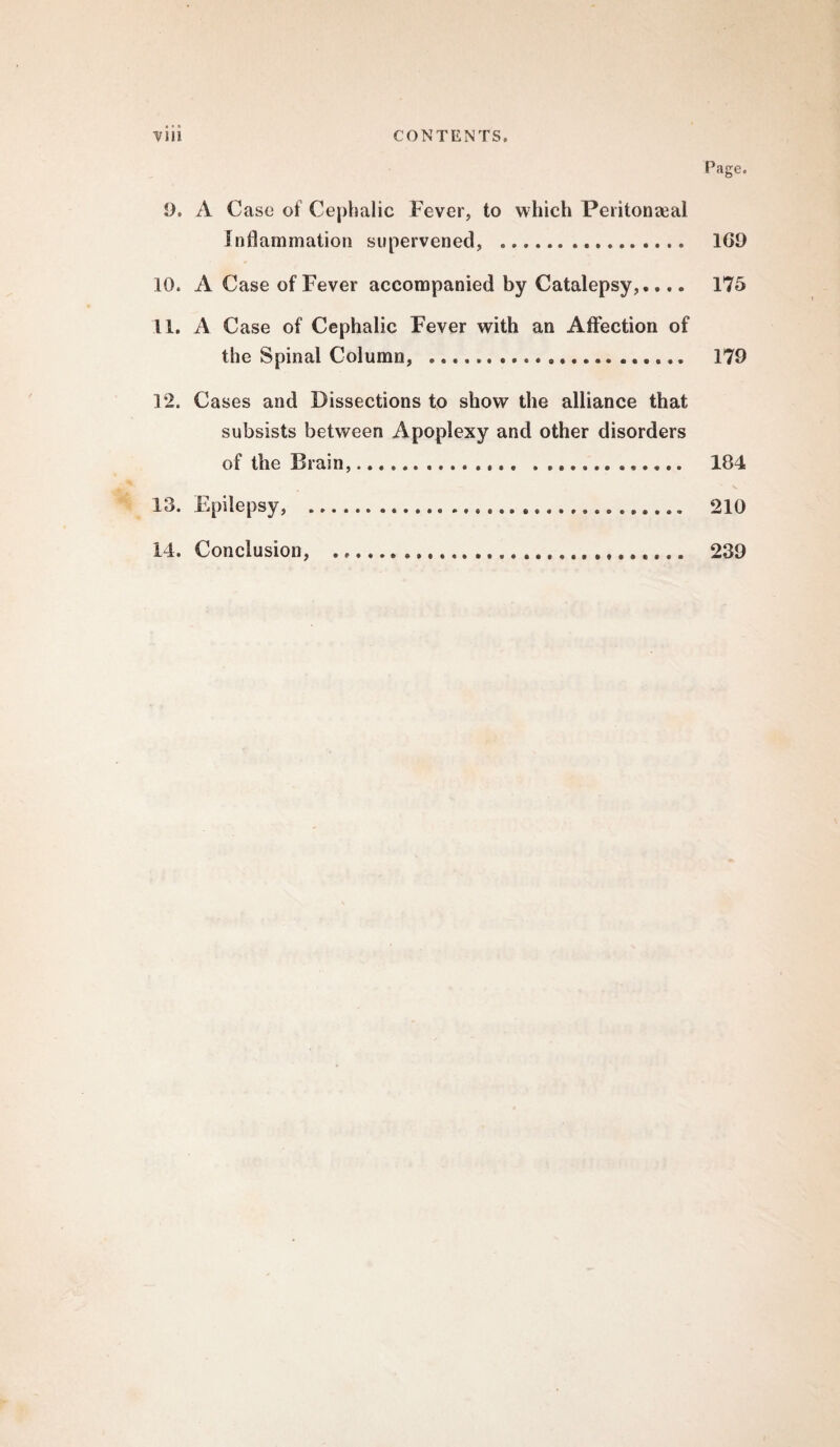 Page. 9. A C ase of Cephalic Fever, to which Peritonaeal inflammation supervened, .. 1G9 10. A Case of Fever accompanied by Catalepsy,.... 175 11. A Case of Cephalic Fever with an Affection of the Spinal Column, .. 179 12. Cases and Dissections to show the alliance that subsists between Apoplexy and other disorders of the Brain,. 104 13. Epilepsy, . 210 14. Conclusion, . 239