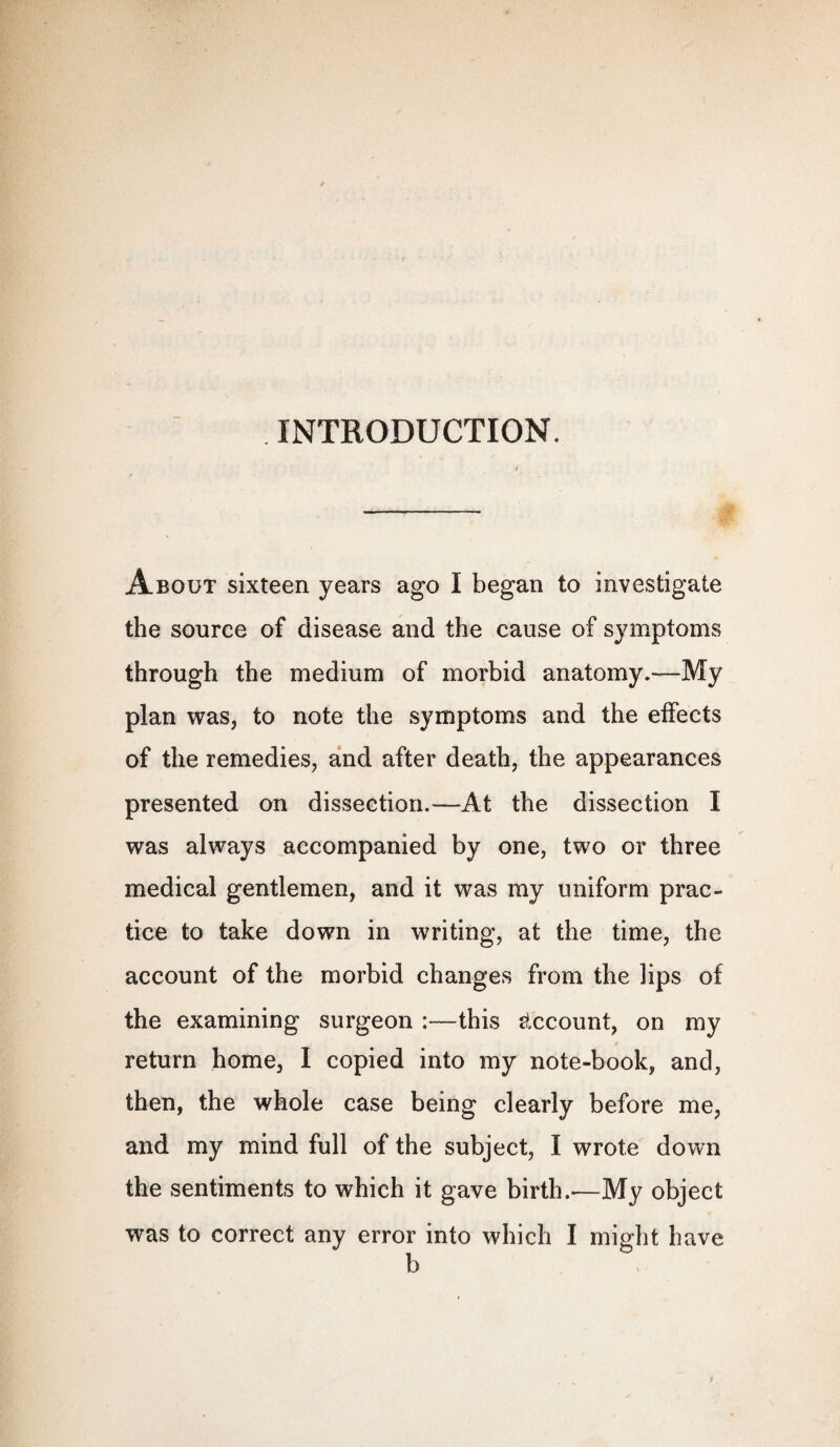 INTRODUCTION. About sixteen years ago I began to investigate the source of disease and the cause of symptoms through the medium of morbid anatomy.—My plan was, to note the symptoms and the effects of the remedies, and after death, the appearances presented on dissection.—At the dissection I was always accompanied by one, two or three medical gentlemen, and it was my uniform prac¬ tice to take down in writing, at the time, the account of the morbid changes from the lips of the examining surgeon :—this Account, on my return home, I copied into my note-book, and, then, the whole case being clearly before me, and my mind full of the subject, I wrote down the sentiments to which it gave birth.*—My object was to correct any error into which I might have b