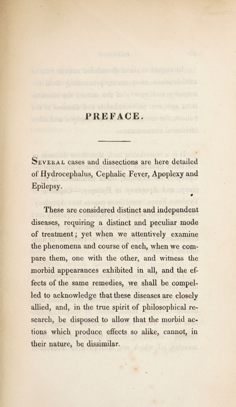 PREFACE. Several cases and dissections are here detailed of Hydrocephalus, Cephalic Fever, Apoplexy and Epilepsy. 0 These are considered distinct and independent diseases, requiring a distinct and peculiar mode of treatment; yet when we attentively examine the phenomena and course of each, when we com¬ pare them, one with the other, and witness the morbid appearances exhibited in all, and the ef¬ fects of the same remedies, we shall be compel¬ led to acknowledge that these diseases are closely allied, and, in the true spirit of philosophical re- search, be disposed to allow that the morbid ac¬ tions which produce effects so alike, cannot, in their nature, be dissimilar.