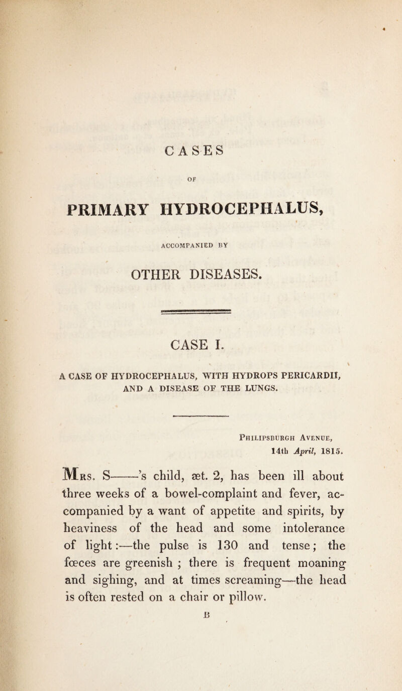 CASES OF PRIMARY HYDROCEPHALUS, ACCOMPANIED BY OTHER DISEASES. CASE I. % \ A CASE OF HYDROCEPHALUS, WITH HYDROPS PERICARDII, AND A DISEASE OF THE LUNGS. Philipsburgh Avenue, 14th April, 1815. Mrs. S—~~s child, set. 2, has been ill about three weeks of a bowel-complaint and fever, ac¬ companied by a want of appetite and spirits, by heaviness of the head and some intolerance of light:—the pulse is 130 and tense; the fceces are greenish ; there is frequent moaning and sighing, and at times screaming-—the head is often rested on a chair or pillow. 13