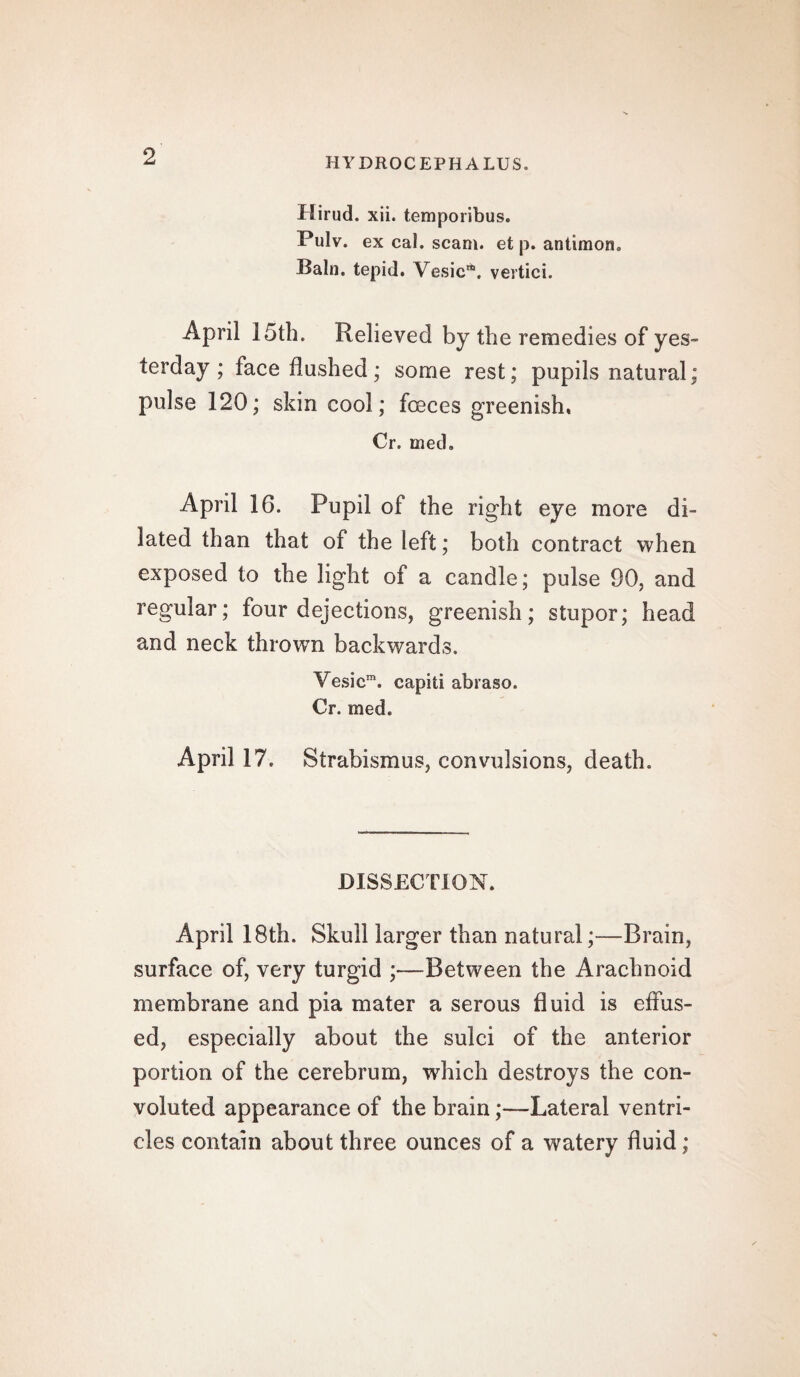 HYDROCEPHALUS. Hirud. xii. temporibus. Pulv. ex cal. scam, et p. antimon. Bain, tepid. Vesic**. vertici. April 15th. Relieved by the remedies of yes¬ terday ; face flushed; some rest; pupils natural; pulse 120; skin cool; foeces greenish, Cr. med. April 16. Pupil of the right eye more di¬ lated than that of the left; both contract when exposed to the light of a candle; pulse 90, and regular; four dejections, greenish; stupor; head and neck thrown backwards. Vesicm. capiti abraso. Cr. med. April 17. Strabismus, convulsions, death. DISSECTION. April 18th. Skull larger than natural;—Brain, surface of, very turgid ;—Between the Arachnoid membrane and pia mater a serous fluid is effus¬ ed, especially about the sulci of the anterior portion of the cerebrum, which destroys the con¬ voluted appearance of the brain;—Lateral ventri¬ cles contain about three ounces of a watery fluid;