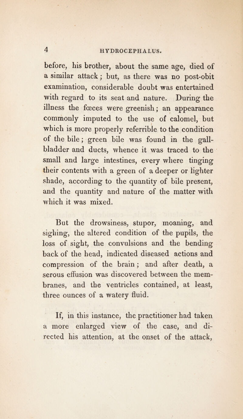 before, his brother, about the same age, died of a similar attack; but, as there was no post-obit examination, considerable doubt was entertained with regard to its seat and nature. During the illness the fceces were greenish; an appearance commonly imputed to the use of calomel, but which is more properly referrible to the condition of the bile; green bile was found in the gall¬ bladder and ducts, whence it was traced to the small and large intestines, every where tinging their contents with a green of a deeper or lighter shade, according to the quantity of bile present, and the quantity and nature of the matter with which it was mixed. But the drowsiness, stupor, moaning, and sighing, the altered condition of the pupils, the loss of sight, the convulsions and the bending back of the head, indicated diseased actions and compression of the brain; and after death, a serous effusion was discovered between the mem¬ branes, and the ventricles contained, at least, three ounces of a watery fluid. If, in this instance, the practitioner had taken a more enlarged view of the case, and di¬ rected his attention, at the onset of the attack,