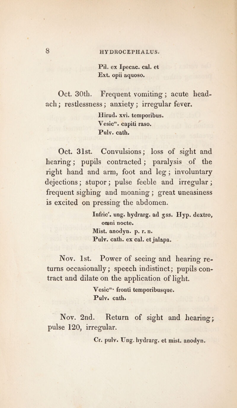 Pil. ex Ipecac, cal. et Ext. opii aquoso. Oct. 30th. Frequent vomiting ; acute head- ach; restlessness; anxiety ; irregular fever. Hirud. xvi. temporibus. Vesicm. capiti raso. Pulv. cath. Oct. 31st. Convulsions; loss of sight and hearing; pupils contracted ; paralysis of the right hand and arm, foot and leg ; involuntary dejections; stupor; pulse feeble and irregular; frequent sighing and moaning; great uneasiness is excited on pressing the abdomen, Xnfric\ ung. hydrarg. ad 5SS. Hyp. dextro, omni nocte. Mist, anodyn. p. r. n. Pulv. cath. ex cal. et jalapa. Nov. 1st. Power of seeing and hearing re¬ turns occasionally; speech indistinct; pupils con¬ tract and dilate on the application of light. Yesicm* frond temporibusque. Pulv. cath. Nov. 2nd. Return of sight and hearing; pulse 120, irregular. Cr. pulv. Ung. hydrarg. et mist, anodyn.