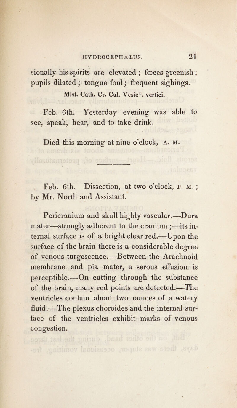 sionally his spirits are elevated ; fceces greenish; pupils dilated ; tongue foul; frequent sighings. Mist. Cath. Cr. Cal. Vesicm. vertici. Feb. 6th. Yesterday evening was able to see, speak, hear, and to take drink. Died this morning at nine o’clock, a. m. Feb. 6th. Dissection, at two o’clock, p. m. ; by Mr. North and Assistant. Pericranium and skull highly vascular.—Dura mater—strongly adherent to the cranium ;—its in¬ ternal surface is of a bright clear red.*—Upon the surface of the brain there is a considerable degree of venous turgescence.—Between the Arachnoid membrane and pia mater, a serous effusion is perceptible.—On cutting through the substance of the brain, many red points are detected.—The ventricles contain about two ounces of a watery fluid.—The plexus choroides and the internal sur¬ face of the ventricles exhibit marks of venous congestion.