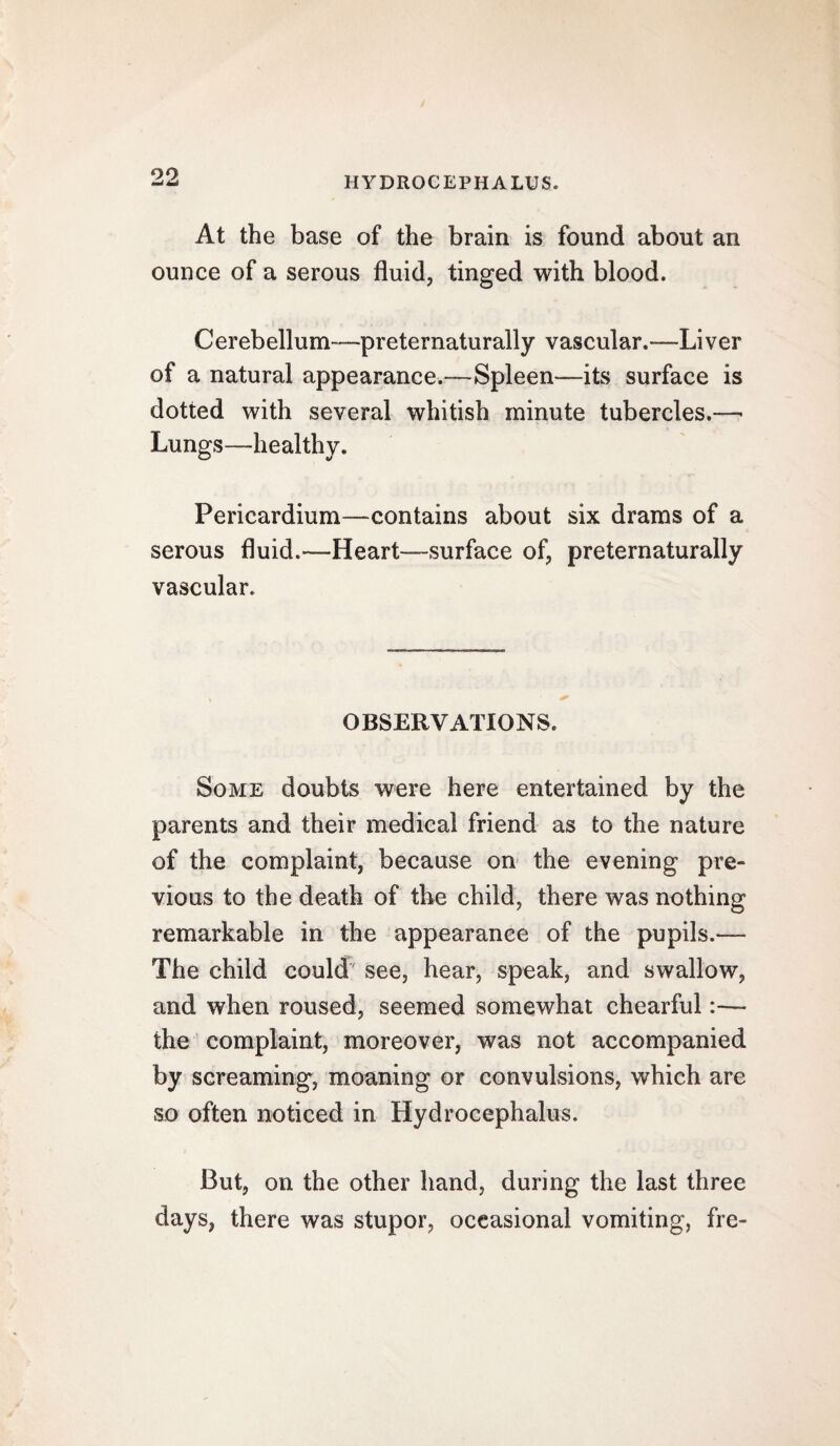 99 At the base of the brain is found about an ounce of a serous fluid, tinged with blood. Cerebellum—preternaturally vascular.—-Liver of a natural appearance.—Spleen—its surface is dotted with several whitish minute tubercles.—• Lungs—healthy. Pericardium—contains about six drams of a serous fluid.—Heart—surface of, preternaturally vascular. OBSERVATIONS. Some doubts were here entertained by the parents and their medical friend as to the nature of the complaint, because on the evening pre¬ vious to the death of the child, there was nothing remarkable in the appearance of the pupils.— The child could see, hear, speak, and swallow, and when roused, seemed somewhat chearful:— the complaint, moreover, was not accompanied by screaming, moaning or convulsions, which are so often noticed in Hydrocephalus. But, on the other hand, during the last three days, there was stupor, occasional vomiting, fre-