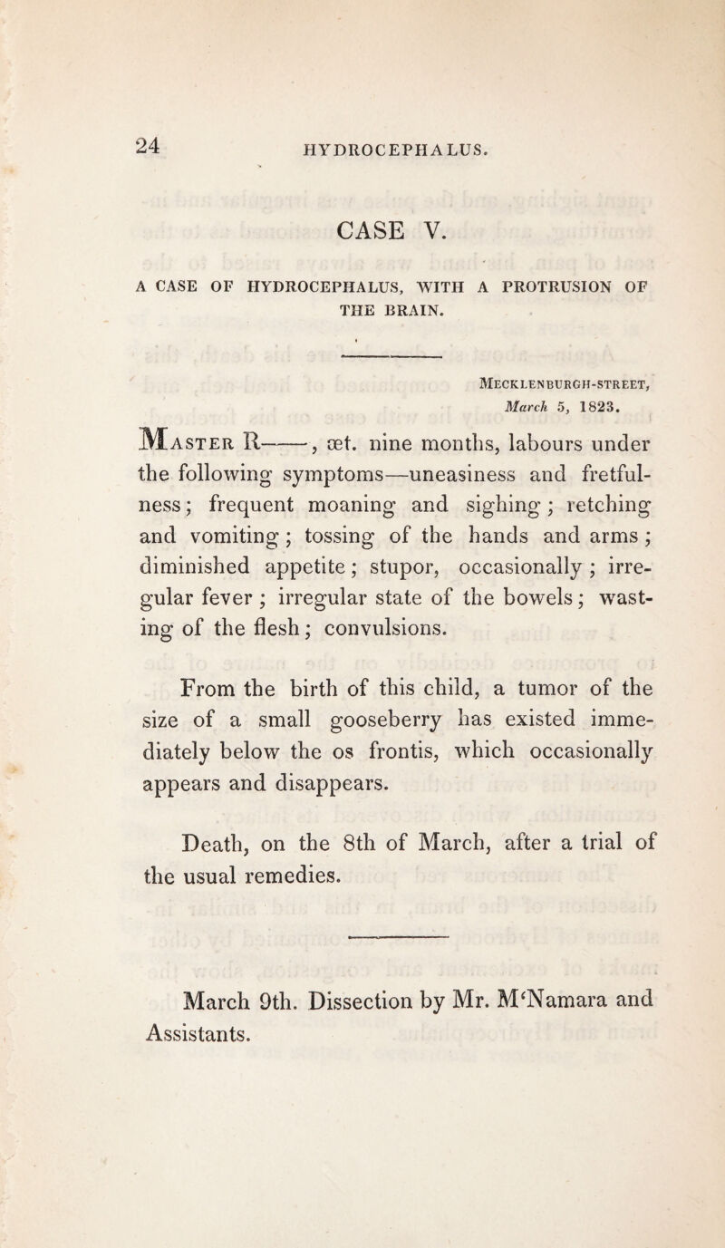 CASE V. A CASE OF HYDROCEPHALUS, WITH A PROTRUSION OF THE BRAIN. Mecklenburgh-street, March 5, 1823. ^Master R-, oet. nine months, labours under the following symptoms—uneasiness and fretful¬ ness ; frequent moaning and sighing; retching and vomiting; tossing of the hands and arms ; diminished appetite; stupor, occasionally ; irre¬ gular fever ; irregular state of the bowels; wast¬ ing of the flesh; convulsions. From the birth of this child, a tumor of the size of a small gooseberry has existed imme¬ diately below the os frontis, which occasionally appears and disappears. Death, on the 8th of March, after a trial of the usual remedies. March 9th. Dissection by Mr. M'Namara and Assistants.