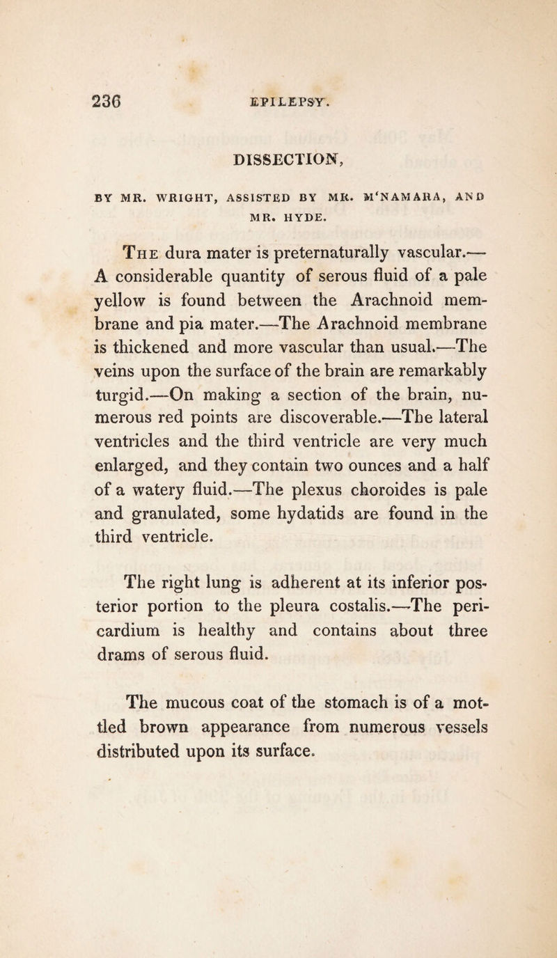 DISSECTION, BY MR. WRIGHT, ASSISTED BY MR. M'NAMARA, AND MR. HYDE. The dura mater is preternaturally vascular.—- A considerable quantity of serous fluid of a pale yellow is found between the Arachnoid mem¬ brane and pia mater.—The Arachnoid membrane is thickened and more vascular than usual.—The veins upon the surface of the brain are remarkably turgid.—-On making a section of the brain, nu¬ merous red points are discoverable.—The lateral ventricles and the third ventricle are very much enlarged, and they contain two ounces and a half of a watery fluid.—The plexus choroides is pale and granulated, some hydatids are found in the third ventricle. The right lung is adherent at its inferior pos^ terior portion to the pleura costalis.—-The peri¬ cardium is healthy and contains about three drams of serous fluid. The mucous coat of the stomach is of a mot¬ tled brown appearance from numerous vessels distributed upon its surface.