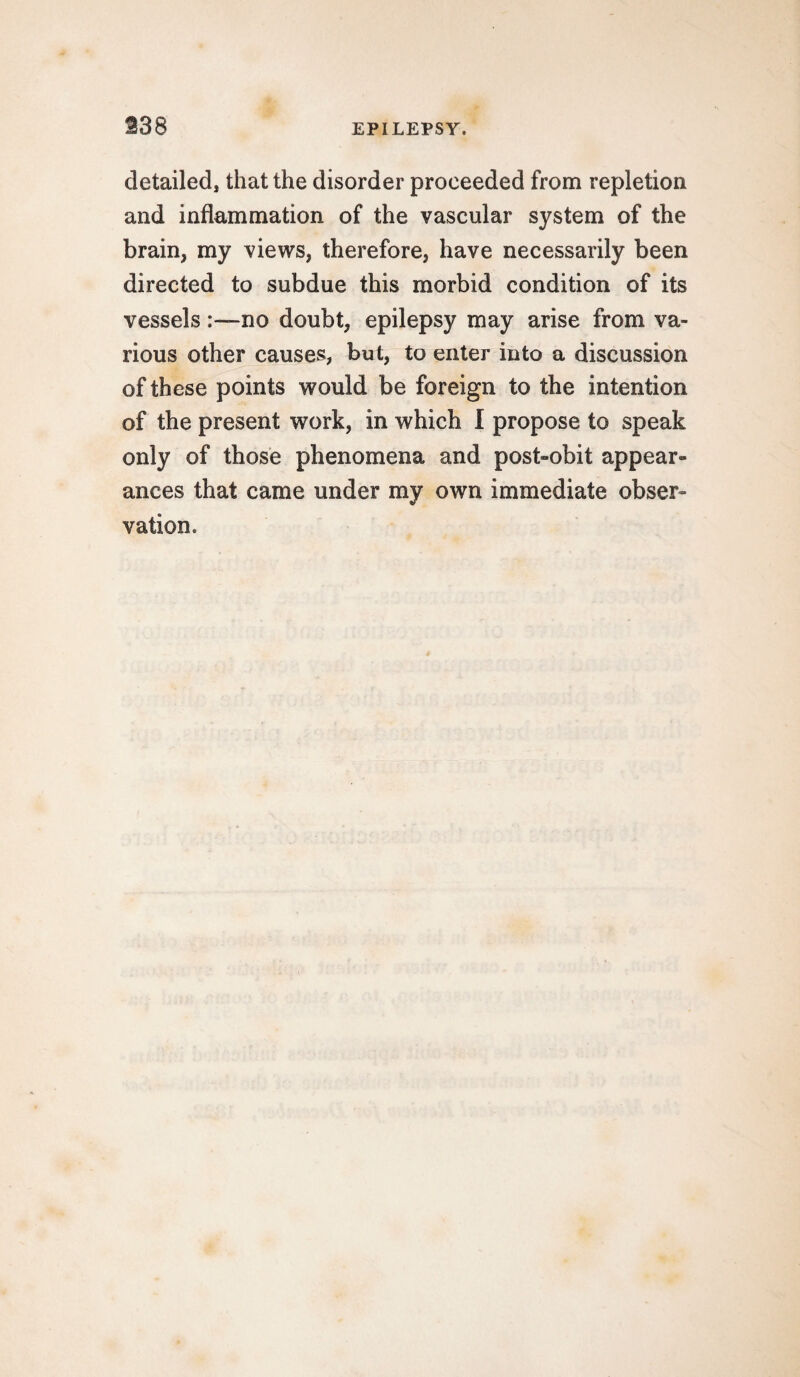 detailed, that the disorder proceeded from repletion and inflammation of the vascular system of the brain, my views, therefore, have necessarily been directed to subdue this morbid condition of its vesselsno doubt, epilepsy may arise from va¬ rious other causes, but, to enter into a discussion of these points would be foreign to the intention of the present work, in which I propose to speak only of those phenomena and post-obit appear¬ ances that came under my own immediate obser¬ vation.