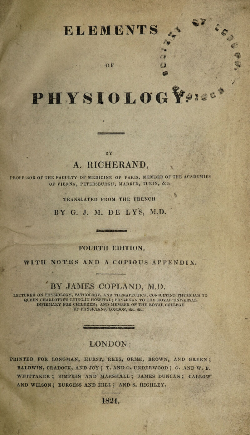 . • ! * \ f' ELEMENTS OF U % # PH YSIOLOG%i DY A. RICHERAND, rKOFCi^sOR OF THE FACULTY OF MEDICINE OF PARIS, MEMBER OF THE ACADEMIES OF VIENNA, PETERSBURGH, MADRID, TURIN, &C. TRANSLATED FROM THE FRENCH BY G. J. M. DE LYS, M.D. FOURTH EDITION, WITH NOTES AND A COPIOUS APPENDIX. % '- ■ . _ by JAMES COPLAND, M.D. lecturer on Pin'SIOLOGY, PATHOLOGY, AND THERAPEUTICS; CONSULTING PHYSICIAN 10 QUEEN CHARLOTTE’S LYING-IN HOSPITAL; PHYSICIAN TO THE ROYAL UNIVERSAL INFIRMARY FOR CHILDREN ; AND MEMBER OP THE ROYAL COLLEGE OP PHYSICIANS, LONDON, <5£C. &c. LONDON: PRINTED FOR LONGMAN, HURST, REES, ORME, BROWN, AND GREEN ; BALDWIN, CRADOCK, AND JOY ; T. AND G. UNDERWOOD ; G. AND W. B. WHITTAKER; SIMPKIN AND MARSHALL*, JAMES DUNCAN; CALLOW AND WILSON; BURGESS AND HILL; AND S, IIIGIILEY. 1824