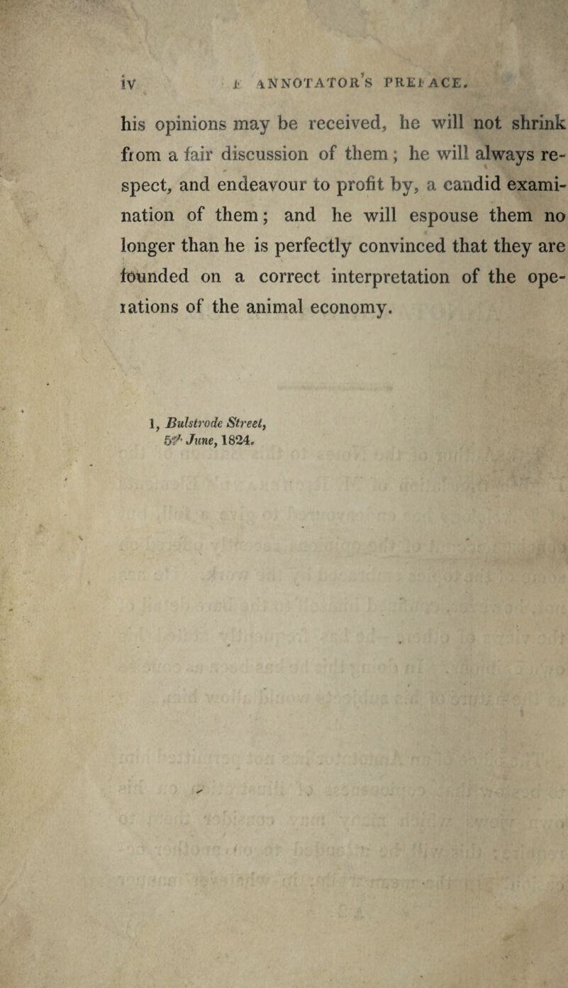 his opinions may be received, he will not shrink from a fair discussion of them ; he will always re¬ spect, and endeavour to profit by, a candid exami¬ nation of them ; and he will espouse them no longer than he is perfectly convinced that they are founded on a correct interpretation of the ope¬ rations of the animal economy. 1, Bulstrode Streely JunCf 1824. , i