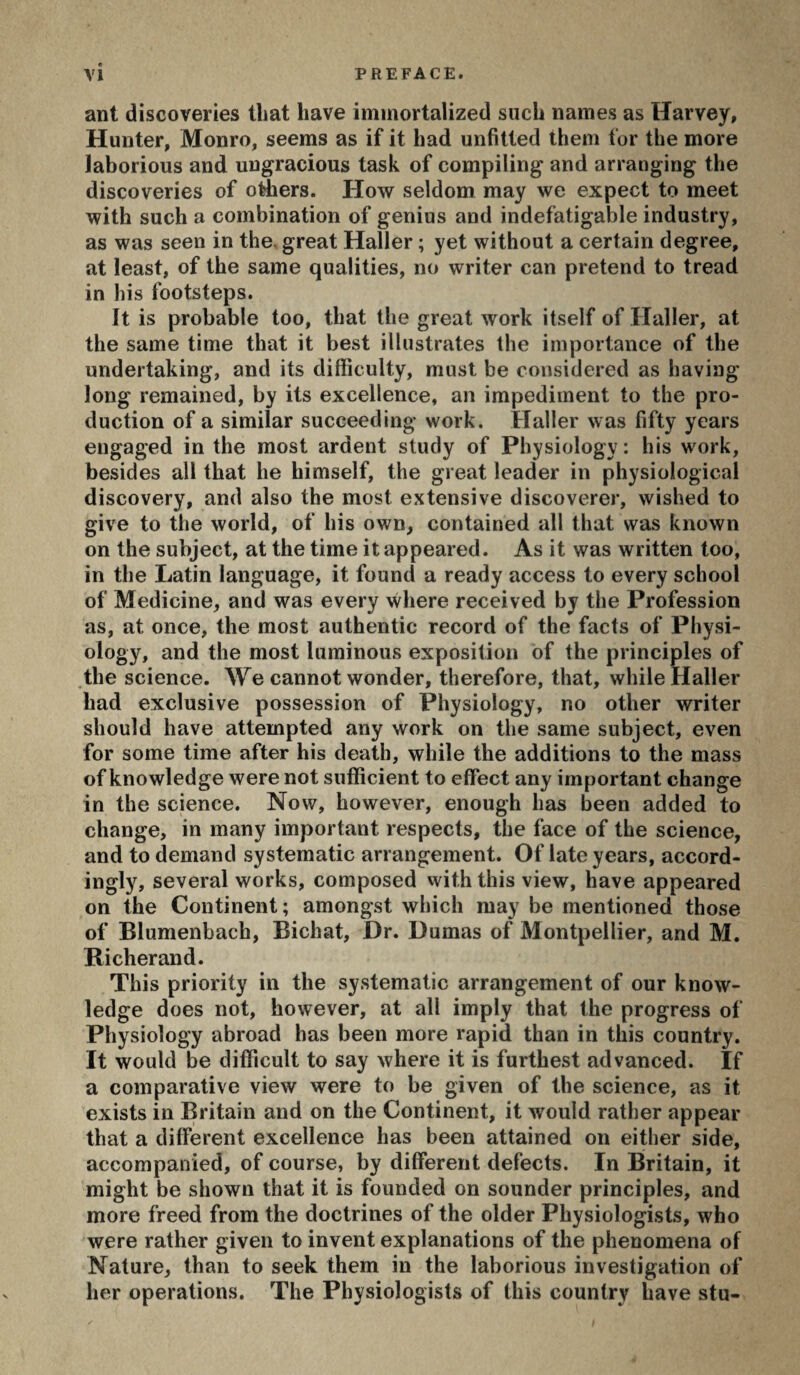 ant discoveries that have immortalized such names as Harvey, Hunter, Monro, seems as if it had unfitted them for the more laborious and ungracious task of compiling and arranging the discoveries of oHiers. How seldom may we expect to meet with such a combination of genius and indefatigable industry, as was seen in the. great Haller ; yet without a certain degree, at least, of the same qualities, no writer can pretend to tread in his footsteps. It is probable too, that the great work itself of Haller, at the same time that it best illustrates the importance of the undertaking, and its difficulty, must be considered as having long remained, by its excellence, an impediment to the pro¬ duction of a similar succeeding work. Haller was fifty years engaged in the most ardent study of Physiology: his work, besides all that he himself, the great leader in physiological discovery, and also the most extensive discoverer, wished to give to the world, of his own, contained all that was known on the subject, at the time it appeared. As it was written too, in the Latin language, it found a ready access to every school of Medicine, and was every where received by the Profession as, at once, the most authentic record of the facts of Physi¬ ology, and the most luminous exposition of the principles of ,the science. We cannot wonder, therefore, that, while Haller had exclusive possession of Physiology, no other writer should have attempted any work on the same subject, even for some time after his death, while the additions to the mass of knowledge were not sufficient to effect any important change in the science. Now, however, enough has been added to change, in many important respects, the face of the science, and to demand systematic arrangement. Of late years, accord¬ ingly, several works, composed vvith this view, have appeared on the Continent; amongst which may be mentioned those of Blumeiibach, Bichat, Dr. Dumas of Montpellier, and M. Richerand. This priority in the systematic arrangement of our know¬ ledge does not, however, at all imply that the progress of Physiology abroad has been more rapid than in this country. It would be difficult to say where it is furthest advanced. If a comparative view were to be given of the science, as it exists in Britain and on the Continent, it would rather appear that a different excellence has been attained on either side, accompanied, of course, by different defects. In Britain, it might be shown that it is founded on sounder principles, and more freed from the doctrines of the older Physiologists, who were rather given to invent explanations of the phenomena of Nature, than to seek them in the laborious investigation of her operations. The Physiologists of this country have stu-