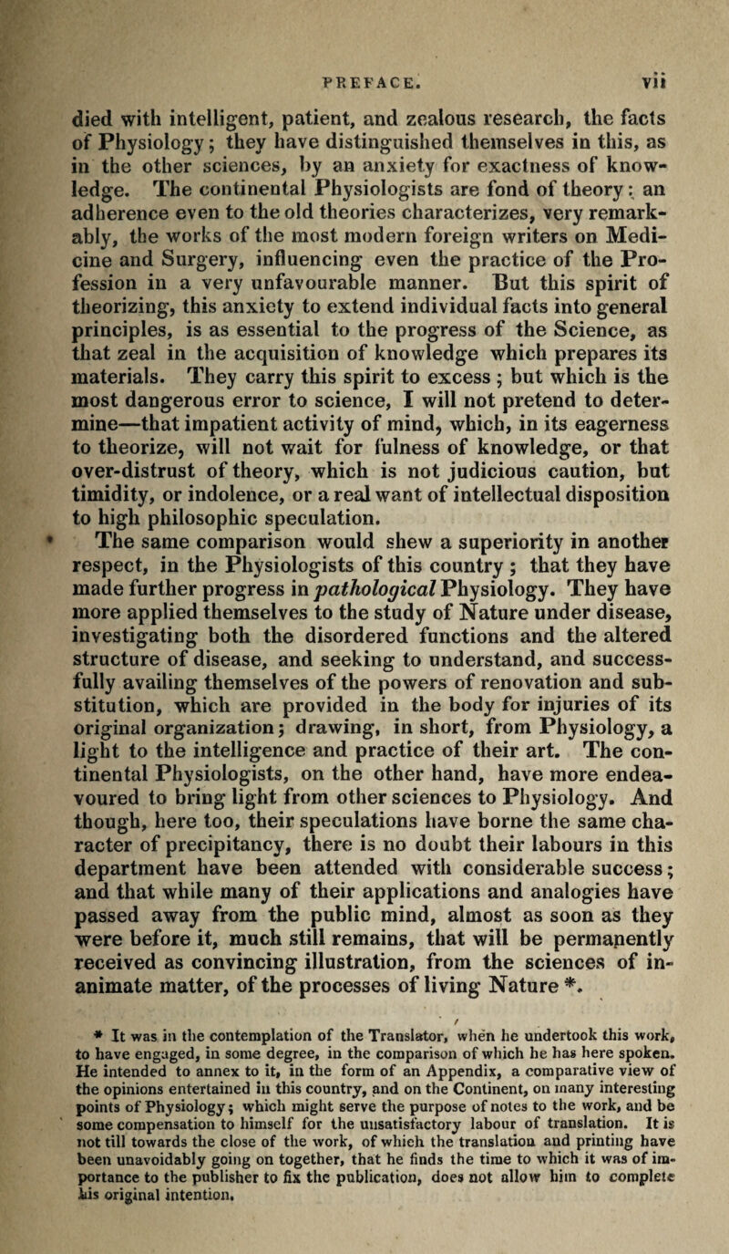 died with intelligent, patient, and zealous research, the facts of Physiology ; they have distinguished themselves in this, as in the other sciences, by an anxiety for exactness of know¬ ledge. The continental Physiologists are fond of theory : an adherence even to the old theories characterizes, very remark¬ ably, the works of the most modern foreign writers on Medi¬ cine and Surgery, influencing even the practice of the Pro¬ fession in a very unfavourable manner. But this spirit of theorizing, this anxiety to extend individual facts into general principles, is as essential to the progress of the Science, as that zeal in the acquisition of knowledge which prepares its materials. They carry this spirit to excess ; but which is the most dangerous error to science, I will not pretend to deter¬ mine—that impatient activity of mind, which, in its eagerness to theorize, will not wait for fulness of knowledge, or that over-distrust of theory, which is not judicious caution, but timidity, or indolence, or a real want of intellectual disposition to high philosophic speculation. The same comparison would shew a superiority in another respect, in the Physiologists of this country ; that they have made further progress in pathological Physiology. They have more applied themselves to the study of Nature under disease, investigating both the disordered functions and the altered structure of disease, and seeking to understand, and success¬ fully availing themselves of the powers of renovation and sub¬ stitution, which are provided in the body for injuries of its original organization ; drawing, in short, from Physiology, a light to the intelligence and practice of their art. The con¬ tinental Physiologists, on the other hand, have more endea¬ voured to bring light from other sciences to Physiology. And though, here too, their speculations have borne the same cha¬ racter of precipitancy, there is no doubt their labours in this department have been attended with considerable success ; and that while many of their applications and analogies have passed away from the public mind, almost as soon as they were before it, much still remains, that will be permapently received as convincing illustration, from the sciences of in¬ animate matter, of the processes of living Nature * It was ill the contemplation of the Translator, when he undertook this work, to have engaged, in some degree, in the comparison of which he has here spoken. He intended to annex to it, in the form of an Appendix, a comparative view of the opinions entertained in this country, and on the Continent, on many interesting points of Physiology; which might serve the purpose of notes to the work, and be some compensation to himself for the unsatisfactory labour of translation. It is not till towards the close of the work, of which the translation and printing have been unavoidably going on together, that he finds the time to which it was of im¬ portance to the publisher to fix the publication, does not allow him to complete his original intention.