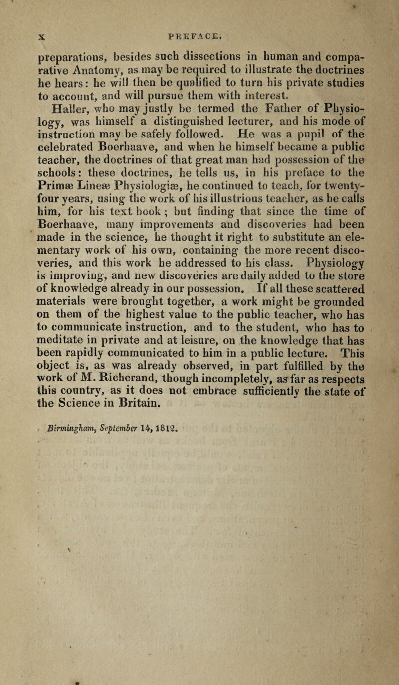 preparations, besides such dissections in human and compa¬ rative Anatomy, as may be required to illustrate the doctrines he hears : he will then be qualified to turn his private studies to account, and will pursue them with interest. Haller, who may justly be termed the Father of Physio¬ logy, was himself a distinguished lecturer, and his mode of instruction may be safely followed. He was a pupil of the celebrated Boerhaave, and when he himself became a public teacher, the doctrines of that great man had possession of the schools : these doctrines, he tells us, in his preface to the Primæ Lineæ Physiologiæ, he continued to teach, for twenty- four years, using the work of his illustrious teacher, as he calls him, for his text book ; but finding that since the time of Boerhaave, many improvements and discoveries had been made in the science, he thought it right to substitute an ele¬ mentary work of his own, containing the more recent disco¬ veries, and this work he addressed to his class. Physiology is improving, and new discoveries are daily added to the store of knowledge already in our possession. If all these scattered materials were brought together, a work might be grounded on them of the highest value to the public teacher, who has to communicate instruction, and to the student, who has to meditate in private and at leisure, on the knowledge that has been rapidly communicated to him in a public lecture. This object is, as was already observed, in part fulfilled by the work of M. Richerand, though incompletely, as far as respects this country, as it does not embrace sufficiently the state of the Science in Britain. • / Birmingham, September 14,1812. \