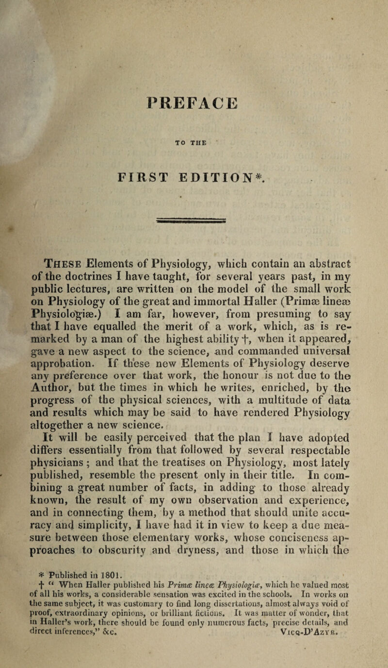 TO THE FIRST EDITION*. These Elements of Physiology, which contain an abstract of the doctrines I have taught, for several years past, in my public lectures, are written on the model of the small work on Physiology of the great and immortal Haller (Primæ lineæ Physiolo^iæ.) I am far, however, from presuming to say that I have equalled the merit of a work, which, as is re¬ marked by a man of the highest ability f, when it appeared, gave a new aspect to the science, and commanded universal approbation. If these new Elements of Physiology deserve any preference over that work, the honour is not due to the Author, but the times in which he writes, enriched, by the progress of the physical sciences, with a multitude of data and results which may be said to have rendered Physiology altogether a new science. It will be easily perceived that the plan I have adopted differs essentially from that followed by several respectable physicians ; and that the treatises on Physiology, most lately published, resemble the present only in their title. In com¬ bining a great number of facts, in adding to those already known, the result of my own observation and experience, and in connecting them, by a method that should unite accu¬ racy and simplicity, I have had it in view to keep a due mea¬ sure between those elementary works, whose conciseness ap¬ proaches to obscurity and dryness, and those in which the ^ Published in 1801. '}' “ When Haller published his Primæ lineæ Pkysiologiæ, which he valued most of all his works, a considerable sensation was excited in the schools. In works on the same subject, it was customary to find long dissertations, almost always void of proof, extraordinary opinions, or brilliant fictions. It was mutter of wonder, that in Haller’s work, there should be found only numerous facts, precise details, and direct inferences,” &c. Vicq-D’Azyr.