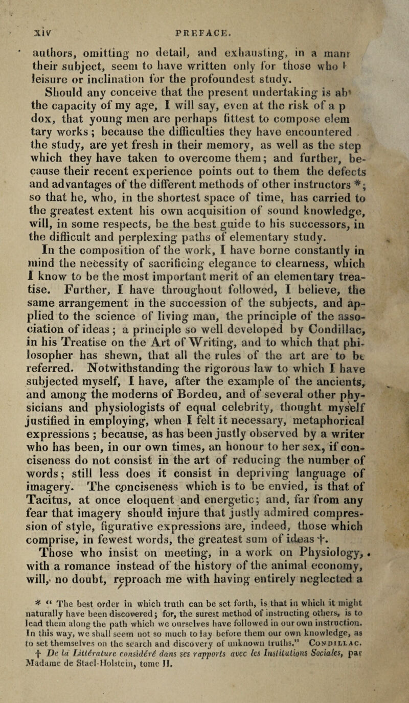 authors, omitting no detail, and exhausting, in a manr their subject, seem to have written only lor those who * leisure or inclination tor the profoundcst study. Should any conceive that the present undertaking is ah* the capacity of my age, I will say, even at the risk of a p dox, that young men are perhaps fittest to compose elem tary works ; because the difficulties they have encountered the study, are yet fresh in their memory, as well as the step which they have taken to overcome them ; and further, be¬ cause their recent experience points out to them the defects and advantages of the different methods of other instructors so that he, who, in the shortest space of time, has carried to the greatest extent his own acquisition of sound knowledge, will, in some respects, be the best guide to his successors, in the difficult and perplexing paths of elementary study. In the composition of the work, I have borne constantly in mind the necessity of sacrificing elegance to clearness, which 1 know to be the most important merit of an elementary trea¬ tise. Further, I have throughout followed, I believe, the same arrangement in the succession of the subjects, and ap¬ plied to the science of living man, the principle of the asso¬ ciation of ideas ; a principle so well developed by Condillac, in his Treatise on the Art of Writing, and to which that phi¬ losopher has shewn, that all the rules of the art are to bt referred. Notwithstanding the rigorous law to which I have subjected myself, I have, after the example of the ancients, and among the moderns of Bordeu, and of several other phy¬ sicians and physiologists of equal celebrity, thought myself justified in employing, when I felt it necessary, metaphorical expressions ; because, as has been justly observed by a writer who has been, in our own times, an honour to her sex, if con¬ ciseness do not consist in the art of reducing the number of words; still less does it consist in depriving language of imagery. The cpnciseness which is to be envied, is that of Tacitus, at once eloquent and energetic; and, far from any fear that imagery should injure that justly admired compres¬ sion of style, figurative expressions are, indeed, those which comprise, in fewest words, the greatest sum of ideas “k. Those who insist on meeting, in a work on Physiology, « with a romance instead of the history of the animal economy, will,* no doubt, reproach me with having entirely neglected a * The best order in which truth can be set forth, is that in which it might naturally have been discovered ; for, the surest method of instructing others, is to lead them along the path which we ourselves have followed in our own instruction. In this way, we shall seem not so much to lay before them our own knowledge, as to set themselves on the search and discovery of unknown truths.” Condillac. -j- De la Litléralure considéré dans scs rapports avec les htslUutlons Sociales, par Madame de StacMIolstcin, tome II.