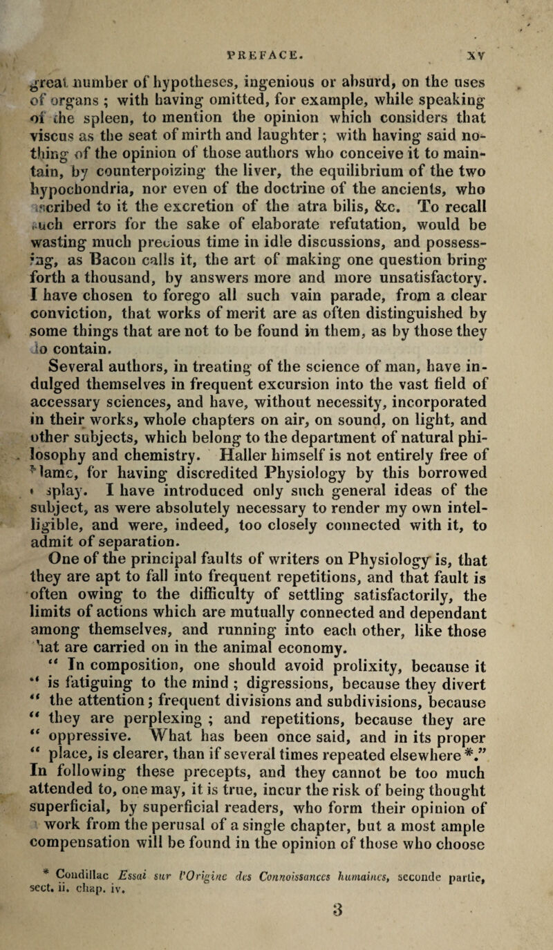 ^real number of hypotheses, ingenious or absurd, on the uses of organs ; with having omitted, for example, while speaking of the spleen, to mention the opinion which considers that viscus as the seat of mirth and laughter ; with having said no^ thing of the opinion of those authors who conceive it to main¬ tain, by counterpoizing the liver, the equilibrium of the two hypochondria, nor even of the doctrine of the ancients, who ‘icribed to it the excretion of the atra bilis, &c. To recall i.uch errors for the sake of elaborate refutation, would be wasting much precious time in idle discussions, and possess¬ ing, as Bacon calls it, the art of making one question bring forth a thousand, by answers more and more unsatisfactory. I have chosen to forego all such vain parade, from a clear conviction, that works of merit are as often distinguished by some things that are not to be found in them, as by those they Jo contain. Several authors, in treating of the science of man, have in¬ dulged themselves in frequent excursion into the vast field of accessary sciences, and have, without necessity, incorporated in their works, whole chapters on air, on sound, on light, and other subjects, which belong to the department of natural phi- . losophy and chemistry. Haller himself is not entirely free of ^lamc, for having discredited Physiology by this borrowed ♦ splay. I have introduced only such general ideas of the subject, as were absolutely necessary to render my own intel¬ ligible, and were, indeed, too closely connected with it, to admit of separation. One of the principal faults of writers on Physiology is, that they are apt to fall into frequent repetitions, and that fault is often owing to the difficulty of settling satisfactorily, the limits of actions which are mutually connected and dependant among themselves, and running into each other, like those hat are carried on in the animal economy. ** In composition, one should avoid prolixity, because it “ is fatiguing to the mind ; digressions, because they divert ** the attention; frequent divisions and subdivisions, because “ they are perplexing ; and repetitions, because they are “ oppressive. What has been once said, and in its proper ** place, is clearer, than if several times repealed elsewhere*,” In following these precepts, and they cannot be too much attended to, one may, it is true, incur the risk of being thought superficial, by superficial readers, who form their opinion of work from the perusal of a single chapter, but a most ample compensation will be found in the opinion of those who choose * Condillac Essai sur l'Origine des Connoissaiiccs humaines, seconde partie, SCCt» 11* cllap* IV', S